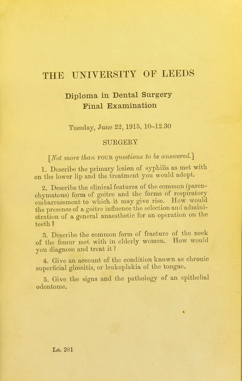 Diploma in Dental Surgery Final Examination Tuesday, June 22,1915, 10-12.30 SUKGERY [Fot more than four questions to be answered.] 1. Describe the primary lesion of syphilis as met with on the lower lip and the treatment you would adopt. 2. Describe the clinical features of the common (paren- chymatous) form of goitre and the forms of respiratory embarrassment to which it may give rise. How would the presence of a goitre influence the selection and admini- stration of a general anaesthetic for an operation on the teeth ? 3. Describe the common form of fracture of the neck of the femur met with in elderly women. How would you diagnose and treat it ? 4. Give an account of the condition known as chronic superficial glossitis, or leukoplakia of the tongue. 5. Give the signs and the pathology of an epithelial odontome.