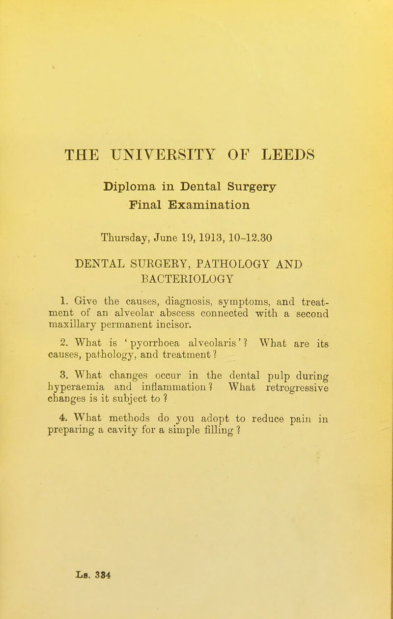Diploma in Dental Surgery Pinal Examination Thursday, June 19,1913, 10-13.30 DENTAL SURGERY, PATHOLOGY AND BACTERIOLOGY 1. Give the causes, diagnosis, symptoms, and treat- ment of an alveolar abscess connected vs^ith a second maxillary permanent incisor. 2. What is ' pyorrhoea alveolaris' ? What are its causes, pathology, and treatment ? 3. What changes occur in the dental pulp during hyperaemia and inflammation? What retrogressive changes is it subject to ? 4. What methods do you adopt to reduce pain in preparing a cavity for a simple filling 1
