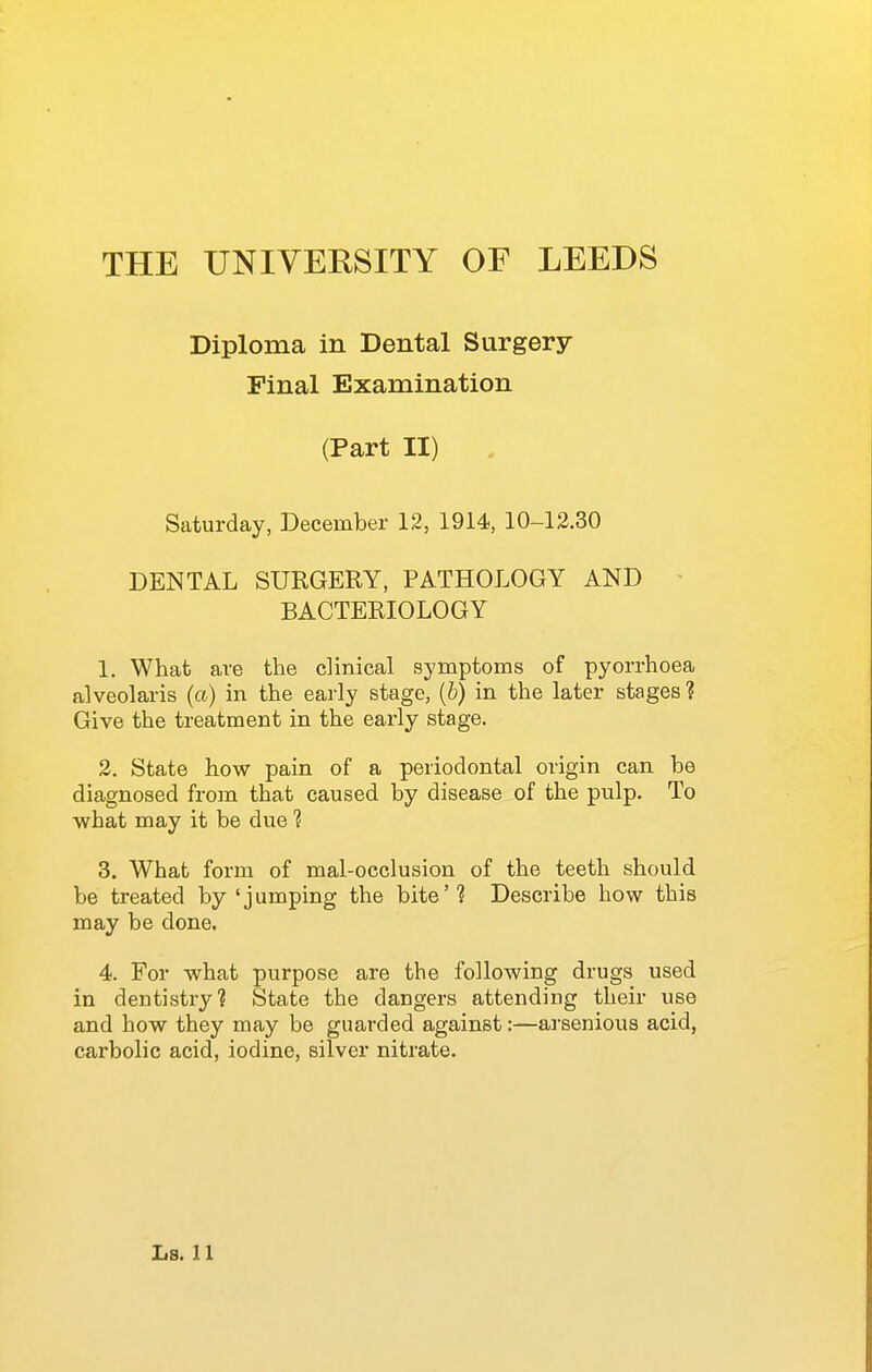 Diploma in Dental Surgery Final Examination (Part II) Saturday, December 12, 1914, 10-12.30 DENTAL SUEGERY, PATHOLOGY AND - BACTERIOLOGY 1. What are the clinical symptoms of pyorrhoea alveolaris (a) in the early stage, (6) in the later stages? Give the treatment in the early stage. 2. State how pain of a periodontal origin can be diagnosed from that caused by disease of the pulp. To what may it be due 'i 3. What form of mal-occlusion of the teeth should be treated by'jumping the bite'? Describe how this may be done. 4. For what purpose are the following drugs used in dentistry? State the dangers attending their use and how they may be guarded against:—arsenious acid, carbolic acid, iodine, silver nitrate.