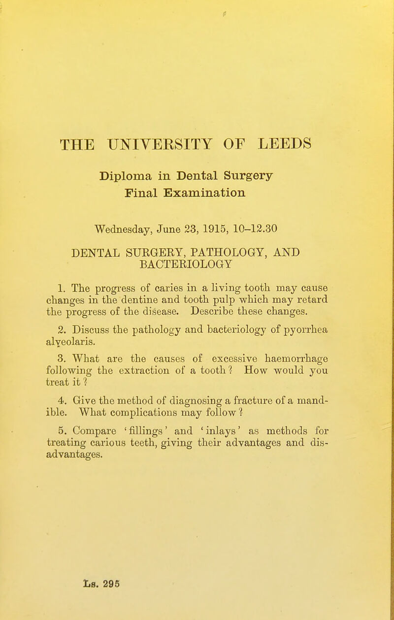 Diploma in Dental Surgery- Final Examination Wednesday, June 23, 1915, 10-12.30 DENTAL SURGERY, PATHOLOGY, AND BACTERIOLOGY 1. The progress of caries in a living tooth may cause changes in the dentine and tooth pulp which may retard the progress of the disease. Describe these changes. 2. Discuss the pathology and bacteriology of pyorrhea alyeolaris. 3. What are the causes of excessive haemorrhage following the extraction of a toothHow would you treat it ? 4. Give the method of diagnosing a fracture of a mand- ible. What complications may follow ? 5. Compare 'fillings' and 'inlays' as methods for treating carious teeth, giving their advantages and dis- advantages. Ls. 295