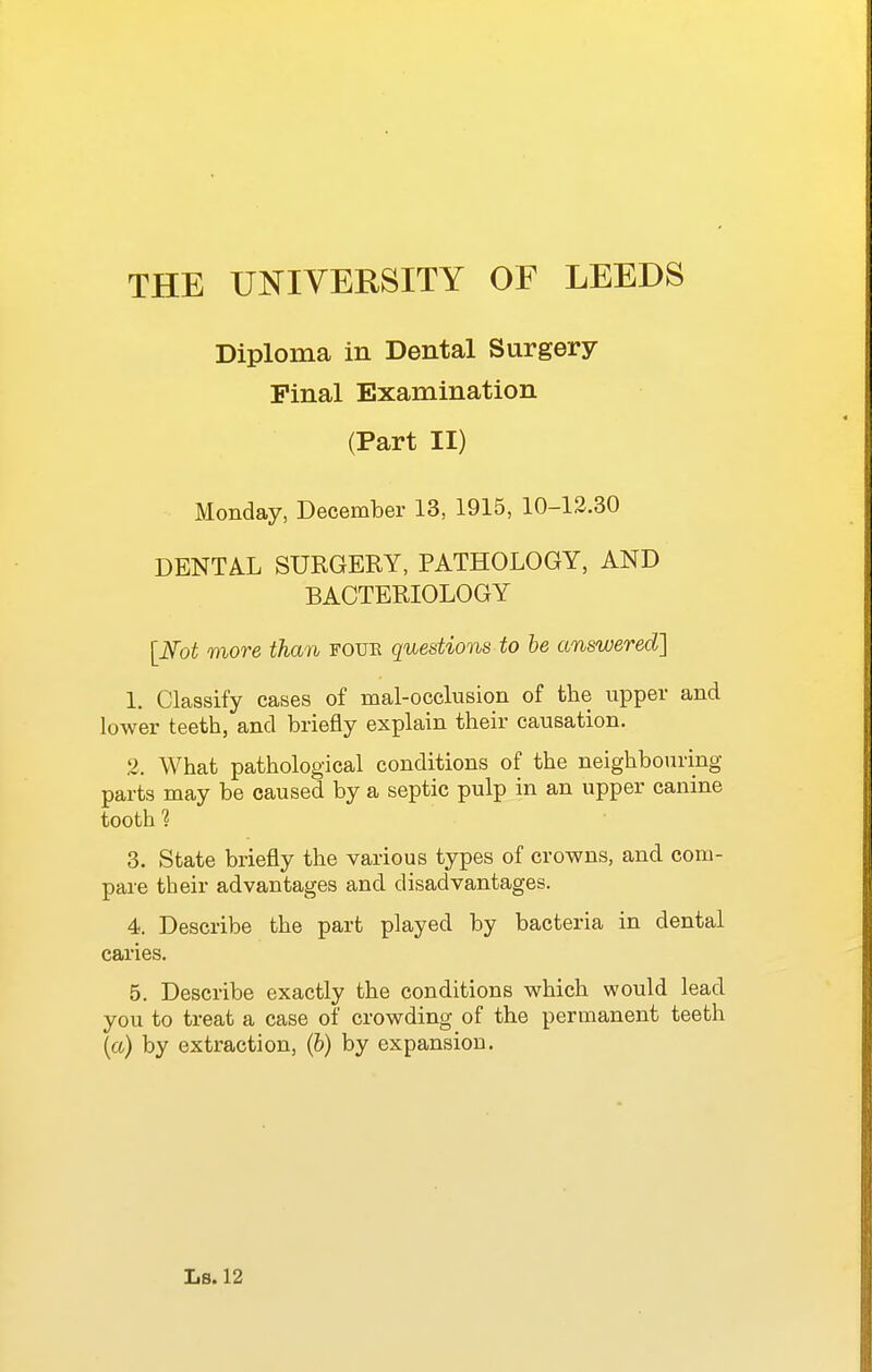 Diploma in Dental Surgery Pinal Examination (Part II) Monday, December 13, 1915, 10-13.30 DENTAL SURGERY, PATHOLOGY, AND BACTERIOLOGY [Not more than foue questions to he answered] 1. Classify cases of mal-occlusion of the upper and lower teeth, and briefly explain their causation. 2. What pathological conditions of the neighbouring- parts may be caused by a septic pulp in an upper canine tooth 3. State briefly the various types of crowns, and com- pare their advantages and disadvantages. 4. Describe the part played by bacteria in dental caries. 5. Describe exactly the conditions which would lead you to treat a case of crowding of the permanent teeth {a) by extraction, (6) by expansion.