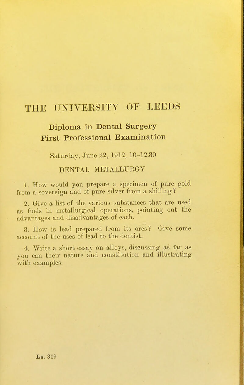 Diploma in Dental Surgery First Professional Examination Saturday, Juue 22, 1912, 10-12.30 DENTAL METALLURGY 1. How would you prepare a specimen of pure gold I'rom a sovereign and of pure silver from a shilling ? 2. Give a list of the various substances that are used as fuels in metallurgical operations, pointing out the advantages and disadvantages of each. 3. How is lead prepared from its ores? Give some account of the uses of lead to the dentist. 4. Write a short essay on alloys, discussing as far as you can their nature and constitution and illustrating with examples. Ls. 309