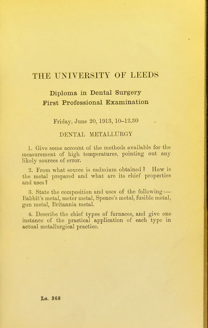 Diploma in Dental Surgery First Professional Examination Friday, June 30, 1913, 10-12.30 DENTAL METALLURGY 1. Give some accouht of the methods available for the measurement of high temperatures, pointing out any likely sources of error. 2. From what source is cadmium obtained ? How is the metal prepared and what are its chief properties and uses ? 3. State the composition and uses of the following:— Babbit's metal, meter metal, Spence's metal, fusible metal, gun metal, Britannia metal. 4. Describe the chief types of furnaces, and give one instance of the practical application of each type in actual metallurgical practice. Ls. S68