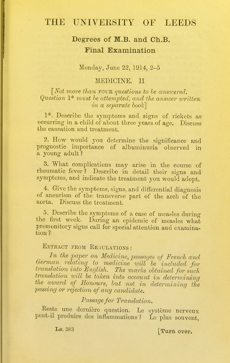 Degrees of M.B. and Ch.B. Final Examination Monday, June 22, 1914, 2-5 MEDICINE. II [N'ot more than foue questions to he ansiuered. Question 1* nnist be attempted, and the ansiver tvritten in a separate booJc] 1*. Describe the symptoms and signs of rickets as occurring in a child of about three years of age. Discuss the causation and treatment. 2. How would you determine the significance and prognostic importance of albuminuria observed in a young adult? 3. What complications may arise in the course of rheumatic fever? Describe in detail their signs and symptoms, and indicate the treatment you would adopt. 4. Give the symptoms, signs, and differential diagnosis of aneurism of the transverse part of the arch of the aorta. Discuss the treatment. 5. Describe the symptoms of a case of measles during the first week. During an epidemic of measles what premonitory signs call for special attention and examina- tion ? Extract from Regulations: In the paper on Medicine, passages of French and German relating to medicine will be included for translation into English. The marks obtained for such translation loill be taken into account in determining the award of Honours, but not in determining the passing or rejection of any candidctte. Passage for Translation. Reste une derniere question. Le systeme nerveux pcut-il produii-e des inflammations? Lg plus souvent, Ls. 383