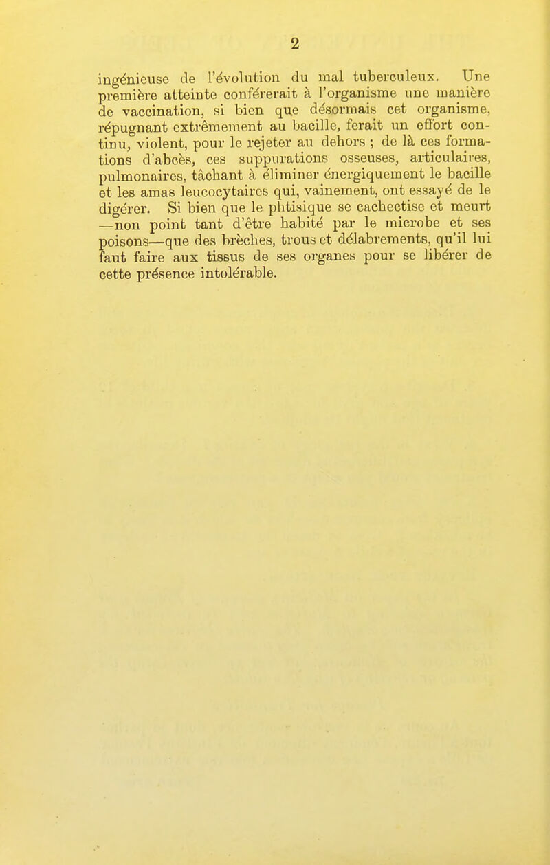 ing^nieuse de revolution du raal tuberculeux. Une premiere atteinte conf^rerait a I'organisme une manifere de vaccination, si bien que de'sormais cet organisme, repugnant extremement au bacille, ferait un effort con- tinu, violent, pour le rejeter au dehors ; de l^i ces forma- tions d'abces, ces suppurations osseuses, ax-ticulaiies, pulmonaires, tachant a ^liminer dnergiquement le bacille et les amas leucocytaires qui, vainement, ont essayd de le digdrer. Si bien que le phtisique se cachectise et meurt —non point tant d'etre habitd par le microbe et ses poisons—que des breches, trous et d^labrements, qu'il lui faut faire aux tissus de ses organes pour se lib^rer de cette presence intolerable.