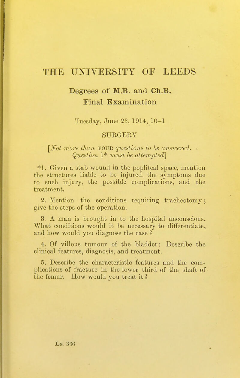 Degrees of M.B. and Ch.B. Final Examination Tuesday, June 23, 1914, 10-1 SURGEEY [JS'ot more than FOUE questions to be ansivered. ■ Question 1* must he attempted] *1. Given a stab wound in the popliteal space, inention the structures liable to be injured, the symptoms due to such injury, the possible complications, and the treatment. 2. Mention the conditions requiring tracheotomy; give the steps of the operation. 3. A man is brought in to the hospital unconscious. What conditions would it be necessary to differentiate, and how would you diagnose the case 1 4. Of villous tumour of the bladder: Describe the clinical features, diagnosis, and treatment. 5. Describe the characteristic features and the com- plications of fracture in the lower third of the shaft of the femur. How would you treat it?