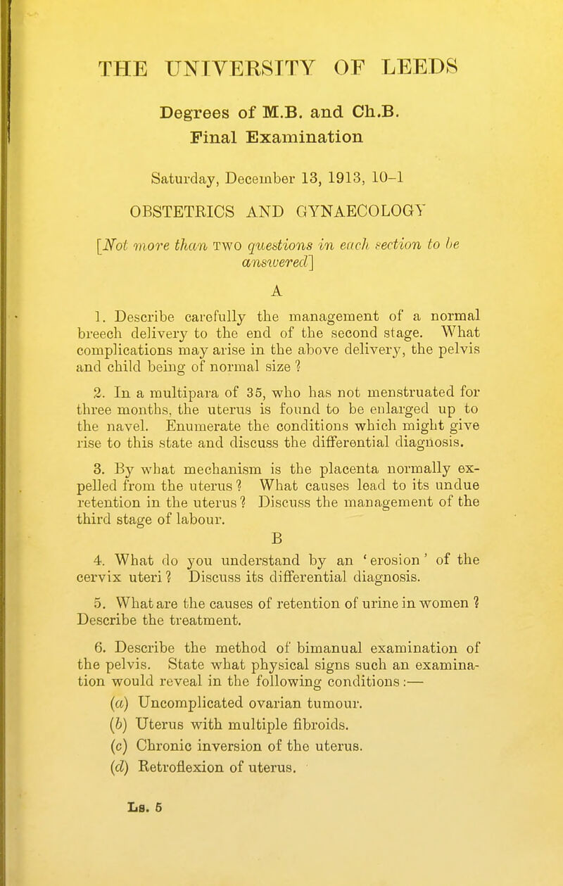 Degrees of M.B. and Ch.B. Pinal Examination Saturday, December 13, 1913, 10-1 OBSTETRICS AND GYNAECOLOGY [Not more than two questions in eneh section to be ansiuered] A 1. Describe carefully the inanagement of a normal breech delivery to the end of the second stage. What complications may arise in the above delivery, the pelvis and child being of normal size 1 2. In a multipara of 35, who has not menstruated for three months, the uterus is found to be enlarged up to the navel. Enumerate the conditions which might give rise to this state and discuss the differential diagnosis. 3. B}^ what mechanism is the placenta normally ex- pelled from the uterus ? What causes lead to its undue retention in the uterus 1 Discuss the management of the third stage of labour. B 4. What do you understand by an ' erosion ' of the cervix uteri ? Discuss its differential diagnosis. 5. What are the causes of retention of urine in women ? Describe the treatment. 6. Describe the method of bimanual examination of the pelvis. State what physical signs such an examina- tion would reveal in the following conditions:— (a) Uncomplicated ovarian tumour. (6) Uterus with multiple fibroids. (c) Chronic inversion of the uterus. (d) Retroflexion of uterus.