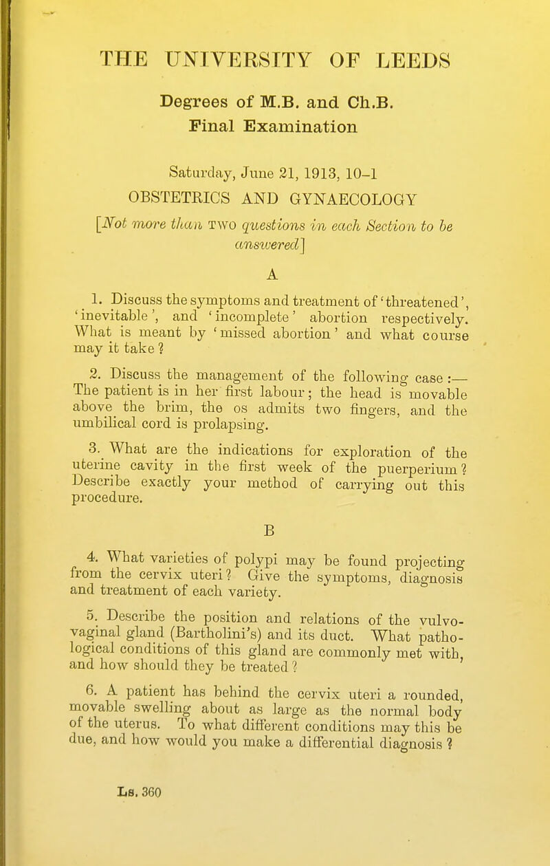 Degrees of M.B. and Ch.B. Pinal Examination Saturday, June 21, 1913, 10-1 OBSTETRICS AND GYNAECOLOGY [M more than two questions in each Section to be ansivered] A _ 1. Discuss the symptoms and treatment of 'threatened ' inevitable ', and ' incomplete' abortion respectively. What is meant by 'missed abortion' and what course may it take ? 2. Discuss the management of the following case : The patient is in her first labour; the head is movable above_ the brim, the os admits two fingers, and the umbilical cord is prolapsing. 3. ^ What are the indications for exploration of the uterine cavity in the first week of the puerperium ? Describe exactly your method of carrying out this procedure. B 4. What varieties of polypi may be found projecting from the cervix uteri? Give the symptoms, diagnosis and treatment of each variety. 5. Describe the position and relations of the vulvo- vaginal gland (Bartholini's) and its duct. What patho- logical conditions of this gland are commonly met with and how should they be treated' 6. A patient has behind the cervix uteri a rounded, movable swelling about as large as the normal body of the uterus. To what different conditions may this be due, and how would you make a differential diagnosis ?