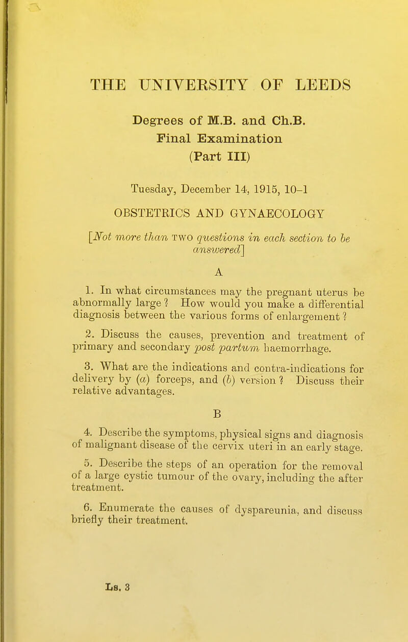 Degrees of M.B. and Ch.B. Pinal Examination (Part III) Tuesday, December 14, 1915, 10-1 OBSTETRICS AND GYNAECOLOGY [Ifot more than two questions in each section to be answered] A 1. In what circumstances may the pregnant uterus be abnormally large ? How would you make a differential diagnosis between the various forms of enlargement 1 2. Discuss the causes, prevention and treatment of primary and secondary post partum haemorrhage. 3. What are the indications and contra-indications for delivery by (a) forceps, and (b) version ? Discuss their relative advantagres. B 4. Describe the symptoms, physical signs and diagnosis of malignant disease of the cervix uteri in an early stage. 5. Describe the steps of an operation for the removal of a large cystic tumour of the ovary, including the after treatment. 6. Enumerate the causes of dyspareunia, and discuss briefly their treatment.