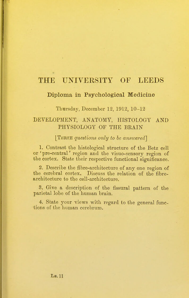Diploma in Psychological Medicine Thursday, December 12, 1912, 10-13 DEVELOPMENT, ANATOMY, HISTOLOGY AND PHYSIOLOGY OF THE BRAIN [Three questions only to he answered'] 1. Contrast the histological structure of the Betz cell or ' pre-central' region and the visuo-sensory region of the cortex. State their respective functional significance. 2. Describe the fibre-architecture of any one region of the cerebral cortex. Discuss the relation of the fibre- architecture to the cell-architecture. 3. Give a description of the fissural pattern of the parietal lobe of the human brain. ^ 4. State your views with regard to the general func- tions of the human cerebrum.