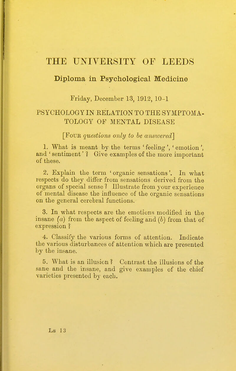 Diploma in Psychological Medicine Friday, December 13, 1912, 10-1 PSYCHOLOGY IN RELATION TO THE SYMPTOMA- TOLOGY OF MENTAL DISEASE [FoUE questions only to be answered] 1. What is meant by the terms ' feeling ' emotion and ' sentiment' 1 Give examples of the more important of these. 2. Explain the term ' organic sensations'. In what respects do they differ from sensations derived from the organs of special sense ? Illustrate from your experience of mental disease the influence of the organic sensations on the general cerebral functions. 3. In what respects are the emotions modified in the insane (a) from the aspect of feeling and (b) from that of expression ? 4. Classify the various forms of attention. Indicate the various disturbances of attention which are presented by the insane. 5. What is an illusion? Contrast the illusions of the sane and the insane, and give examples of the chief varieties presented by each.