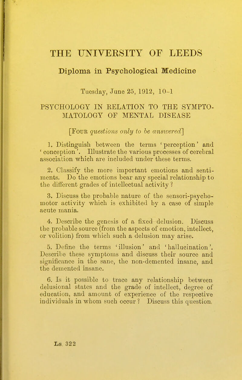 Diploma in Psychological Medicine Tuesday, June 35, 1912, 10-1 PSYCHOLOGY IN RELATION TO THE SYMPTO- MATOLOGY OF MENTAL DISEASE [FouK questions only to be ansiuered] 1. Distinguish between the terms ' perception' and ' conception'. Illustrate the various processes of cerebra,! association which are included under these terms. 2. Chissify the more important emotions and senti- ments. Do the emotions bear any special relationship to the different grades of intellectual activity 1 3. Discuss the probable nature of the sensori-psycho- motor activity which is exhibited by a case of simple acute mania. 4. Describe the genesis of a fixed delusion. Discuss the probable source (from the aspects of emotion, intellect, or volition) from which such a delusion may arise. 5. Define the terms 'illusion' and 'hallucination'. Describe these symptoms and discuss their source and significance in the sane, the non-demented insane, and the demented insane. 6. Is it possible to trace any relationship between delusional states and the grade of intellect, degree of education, and amount of experience of the respective individuals in whom such occur ? Discuss this question,