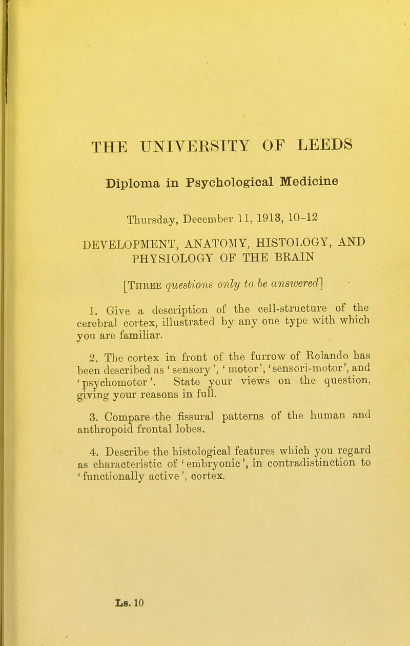 Diploma in Psychological Medicine Thursday, December 11, 1913, 10-12 DEVELOPMENT, ANATOMY, HISTOLOGY, AND PHYSIOLOGY OF THE BRAIN [Three questions only to be ansivered] 1. Give a description of the cell-structure of the cerebral cortex, illustrated by any one type with which you are familiar. 2. The cortex in front of the furrow of Rolando has been described as ' sensory', ' motor', 'sensori-motor', and 'psychomotor'. State your views on the question, giving your reasons in full. 3. Compare the fissural patterns of the human and anthropoid frontal lobes. 4. Describe the histological features which you regard as characteristic of ' embryonicin contradistinction to 'functionally active', cortex.
