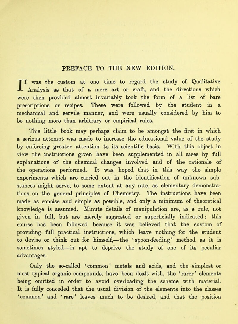 PREFACE TO THE NEW EDITION. IT was the custom at one time to regard the study of Qualitative Analysis as that of a mere art or craft, and the directions which were then provided almost invariably took the form of a list of bare prescriptions or recipes. These were followed by the student in a mechanical and servile manner, and were usually considered by him to be nothing more than arbitrary or empirical rules. This little book may perhaps claim to be amongst the first in which a serious attempt was made to increase the educational value of the study by enforcing greater attention to its scientific basis. With this object in view the instructions given have been supplemented in all cases by full explanations of the chemical changes involved and of the rationale of the operations performed. It was hoped that in this way the simple experiments which are carried out in the identification of unknown sub- stances might serve, to some extent at any rate, as elementary demonstra- tions on the general principles of Chemistry. The instructions have been made as concise and simple as possible, and only a minimum of theoretical knowledge is assumed. Minute details of manipulation rule, not given in full, but are merely suggested or superficially indicated; this course has been followed because it was believed that the custom of providing full practical instructions, which leave nothing for the student to devise or think out for himself,—the 'spoon-feeding' method as it is sometimes styled—is apt to deprive the study of one of its peculiar advantages. Only the so-called 'common' metals and acids, and the simplest or most typical organic compounds, have been dealt with, the 'rarer' elements being omitted in order to avoid overloading the scheme with material. It is fully conceded that the usual division of the elements into the classes 'common' and 'rare' leaves much to be desired, and that the position