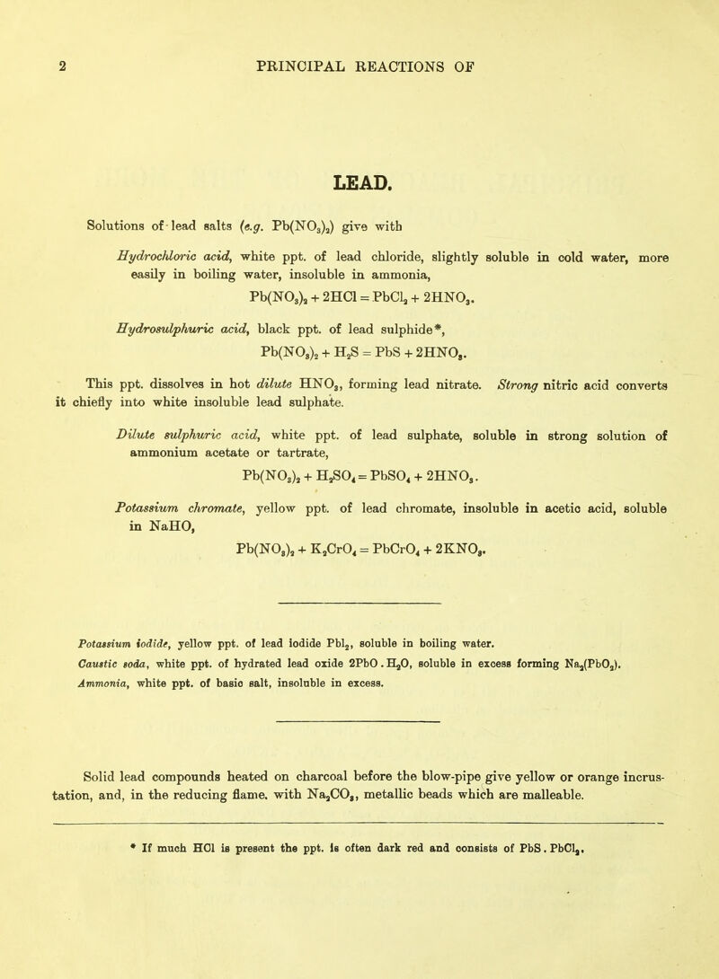 LEAD. Solutions of lead salts {e.g. Pb(N03)j) give with EydrocJdoric acid, white ppt. of lead chloride, slightly soluble in cold water, more easily in boiling water, insoluble in ammonia, Pb(N03), + 2HC1 = PbCla + 2HNO3. Hydromlphuric acid, black ppt. of lead sulphide*, Pb(N08)2 + HjS = PbS + 2HN0,. This ppt. dissolves in hot dilute HNO3, forming lead nitrate. Strong nitric acid converts it chiefly into white insoluble lead sulphate. Dilute sulphuric acid, white ppt. of lead sulphate, soluble in strong solution of ammonium acetate or tartrate, Pb(N03), + H^04 = PbSO, + 2HNOs. Potassium chromate, yellow ppt. of lead chromate, insoluble in acetic acid, soluble in NaHO, Pb(N08), + KjCrO, = PbCrO^ + 2KN08. Potatsium iodide, yellow ppt. of lead iodide Pblj, soluble in boiling water. Caustic Boda, white ppt. of hydrated lead oxide 2PbO. HjO, soluble in excess forming Na5(PbOj). Ammonia, white ppt. of basic salt, insoluble in excess. Solid lead compounds heated on charcoal before the blow-pipe give yellow or orange incrus- tation, and, in the reducing flame, with NajCO,, metallic beads which are malleable. * If much HOI is present the ppt. is often dark red and consists of FbS. FbCl,,