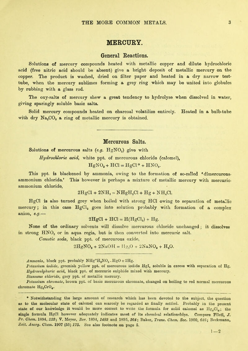 MERCURY. General Reactions. Solutions of mercury compounds heated with metallic copper and dilute hydrochloric acid (free nitric acid should be absent) give a bright deposit of metallic mercury on the copper. The product is washed, dried on filter paper and heated in a dry narrow test- tube, when the mercury sublimes forming a grey ring which may be united into globules by rubbing with a glass rod. The oxy-salts of mercury shew a great tendency to hydrolyse when dissolved in water, giving sparingly soluble basic salts. Solid mercury compounds heated on charcoal volatilize entirely. Heated in a bulb-tube with dry NajOOg a ring of metallic mercury is obtained. Mercurous Salts. Solutions of mercurous salts (e.g. HglSTOg) give with Hydrochloric acid, white ppt. of mercurous chloride (calomel), HgNOj + HCl = HgCl* + HNO3. This ppt. is blackened by ammonia, owing to the formation of so-called • dimercurons- ammonium chloride.' This however is perhaps a mixture of metallic mercury with mercuric- ammonium chloride, 2HgCl -t- 2NH3 = NHgHjCl -1- Hg + NH^Cl. HgCl is also turned grey when boiled with strong HCl owing to separation of metallic mercury; in this case HgClj goes into solution probably with formation of a complex anion, e.g.— 2HgCl -I- HOI = H(HgCl3) + Hg. None of the ordinary solvents will dissolve mercurous chloride unchanged; it dissolves in strong HNO3 or in aqua regia, but is then converted into mercuric salt. Caustic soda, black ppt. of mercurous oxide, 2HgNOs + 2NaOH = i 1;;,0 + 2NaN0, + HjO. Ammonia, black ppt. probably NHgH2N03 . HgO + 2Hg. Potassium iodide, greenish yellow ppt. of mercurous iodide Hgl, soluble in excess with separation of Hg. Hydrosulphuric acid, black ppt. of mercuric sulphide mixed with mercury. Stannous chloride, grey ppt. of metallic mercury. Potassium chromate, brown ppt. of basic mercurous chromate, changed on boiling to red normal mercurous cbromate Hg2CrO^. • Notwithstanding the large amount of research which has been devoted to the subject, the question as to the molecular state of calomel can scarcely be regarded as finally settled. Probably in the present state of our knowledge it would be more correct to write the formula for solid calomel as Hgj.013.; the single formula HgCl however adequately indicates most of its chpmioal relationships. Compare Fileti, J. Pr. Chem. 1894, 223; V. Meyer, Ber. 1894, 1482 and 1895, 364; Baker, Trans. Chem. Soe. 1900, 6'16} Beckmann, Zeit, Anorg. Chem. 1907 (55) 175. See also footnote on page 5. 1—2