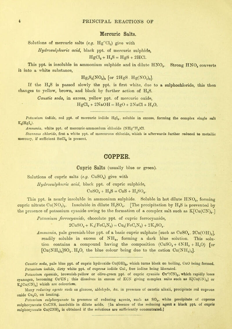 Mercuric Salts. Solutions of mercuric salts (e.g. H-g'Ql^) give with Hydrosulphuric acid, black ppt. of mercuric sulphide, HgCl, + H,S = HgS + 2HC1. This ppt. is insoluble in ammonium sulphide and in dilute HNO3. Strong HNO3 converts it into a white substance, Hg3S,(N0,), [or 2HgS . HgCNO,),]. If the HjS is passed slowly the ppt. is first white, due to a sulphochloride, this then changes to yellow, brown, and black by further action of H^S. Caustic soda, in excess, yellow ppt. of mercuric oxide, HgCla + 2NaOH = HgO + 2 NaCl + H,0. Potassium iodide, red ppt. of mercuric iodide Hglj, soluble in excess, forming the complex single salt Ks(HgI,). Ammonia, white ppt. of mercuric-ammonium chloride (NHgH2)Cl. Stannoiis chloride, first a white ppt. of mercurous chloride, which is afterwards further redaced to metallic mercury, if sufficient SnClg is present. COPPER. Cupric Salts (usually blue or green). Solutions of cupric salts {e.g. CUSO4) give with Hydrosulphuric acid, black ppt. of cupric sulphide, CUSO4 + HaS = CuS + HjSO^. This ppt. is nearly insoluble in ammonium sulphide. Soluble in hot dilute HNOj, forming cupric nitrate Cu(N03)2. Insoluble in dilute H^SO^. [The precipitation by 11,8 is prevented by the presence of potassium cyanide owing to the formation of a complex salt such as K[Cu(CN)a.] Potassium ferrocyanide, chocolate ppt. of cupric ferrocyanide, 2CUSO4 + K4(Fe06Ne) = Cu2(FeC,Ne) + 2K,S0,. Ammonia, pale greenish-blue ppt. of a basic cupric sulphate [such as CuSO^. 2Cu(OH)5], readily soluble in excess of NH,, forming a dark blue solution. This solu- tion contains a compound having the composition (CuSOi + 4NH3 + H^O) [or [Cu(NH3)4]S04. H3O, the blue colour being due to the cation Cu(NH3)4]. Caustic soda, pale blue ppt. of cupric hydroxide Cu(OH)j, which turns black on boiling, CuO being formed. Potassium iodide, dirty white ppt. of cuproii* iodide Cul, free iodine being liberated. Potassium cyanide, brownish-yellow or olive-green ppt. of cupric cyanide Cn(CN)2, which rapidly loses cyanogen, becoming Cu'CN ; this dissolves in excess of KCN giving complex salts such as K[Cu(C'N)J or K3[Cu(CN)4] which are colourless. Many reducing agents such as glucose, aldehyde, &c. in presence of caustic alkali, precipitate red cuprous oxide CuaO, on heating. Potassium sulphocyanate in presence of reducing agents, such as SO2, white precipitate of cuprous sulphocyanate CuCNS, insoluble in dilute acids. [In absence of the reducing agent a black ppt. of cuprio sulphocyanate Cu(CNS)3 is obtained if the solutions are sufficiently concentrated.]