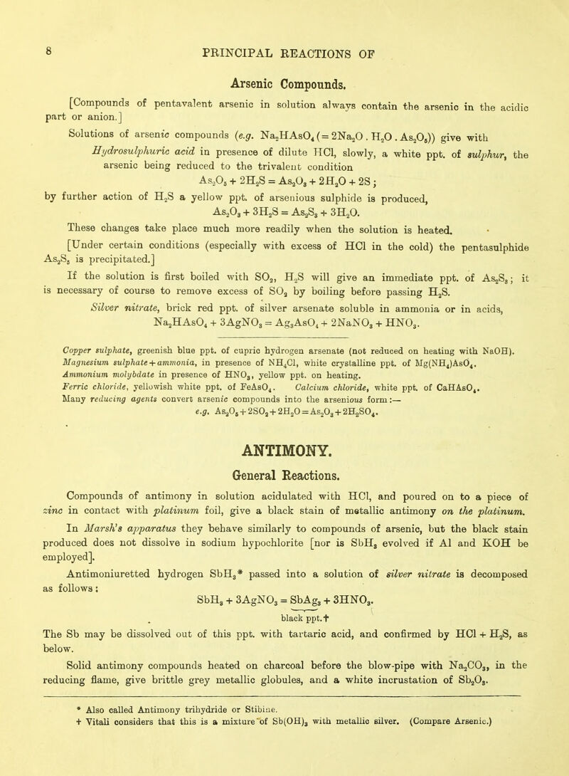 Arsenic Compounds. [Compounds of pentavalent arsenic in solution always contain the arsenic in the acidic part or anion.] Solutions of arsenic compounds {e.g. Na2HAs04 (= 2Na20 . H^O . AsA)) give with Hydrosulphuric acid in presence of dilute HCl, slowly, a white ppt. of sulphur, the arsenic being reduced to the trivaleut condition AsA + 2H2S = AsA + 2H2O + 2S; by further action of HjS a yellow ppt. of arseiiious sulphide is produced, AS2O3 + 3H2S = AS2S3 + SH^O. These changes take place much more readily when the solution is heated. [Under certain conditions (especially with excess of HCl in the cold) the pentasulphide AsjS, is precipitated.] If the solution is first boiled with SOj, HgS will give an immediate ppt. of AsgSj; it is necessary of course to remove excess of SOj by boiling before passing H^S. Silver nitrate, brick red ppt. of silver arsenate soluble in ammonia or in acids, NajHAsO^ + SAgNOj = AggAsO, + 2NaN03 + HNO3. Copper sulphate, greenish blue ppt. of cuprio hydrogen arsenate (not reduced on heating with NaOH). Magnesium sulphate + ammonia, in presence of NH^Cl, white crystalline ppt. of Mg(NH4)AB04, Ammonium mohjbdate in presence of HNO3, yellow ppt. on heating. Ferric chloride, yellowish white ppt, of FeAs04. Calcium chloride, white ppt. of CaHAsOj. Many reducing agents convert arsenic compounds into the arsenioiw form:— e.g. ASaOj + 2S0a + SHjO=AS2O3+2H2SO4. ANTIMONY. General Reactions. Compounds of antimony in solution acidulated with HCl, and poured on to a piece of zinc in contact with platinum foil, give a black stain of metallic antimony on the platinum. In Marsh's apparatus they behave similarly to compounds of arsenic, but the black stain produced does not dissolve in sodium hypochlorite [nor is SbHj evolved if Al and KOH be employed]. Antimoniuretted hydrogen SbHj* passed into a solution of silver nitrate ia decomposed as follows; SbHs + SAgNOs = SbAga + SHNOg. black ppt. t The Sb may be dissolved out of this ppt. with tartaric acid, and confirmed by HOI + HjS, as below. Solid antimony compounds heated on charcoal before the blow-pipe with NaaCOj, in the reducing flame, give brittle grey metallic globules, and a white incrustation of SbjOg. * Also called Antimony trihydride or Stibiae. + Vitali considers that this is a mixture of Sb(0H)3 with metallic silver. (Compare Arsenic.)