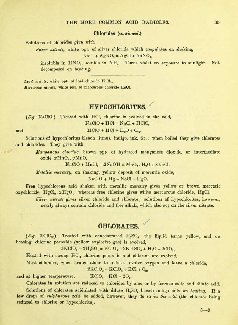 Chlorides (continued.) Solutions of chlorides give with Silver nitrate, white ppt. of silver chloride which coagulates on shaking, NaCl + AgNO, = AgCl + NaNOg, insoluble in HNO3, soluble in NH3. Turns violet on exposure to sunlight. Not decomposed on heating. Lead acetate, white ppt. of lead chloride PbClj. Mercurom nitrate, white ppt. of mercurous chloride HgCl. HYPOCHLORITES. ^ {^.g. NaClO.) Treated with HCl, chlorine is evolved in the cold, NaClO + HCl = NaCl + HCIO, and HCIO + HCl = H^O + Clj. Solutions of hypochlorites bleach litmus, indigo, ink, &c.; when boiled they give chlorates and chlorides. They give with Manganous chloride, brown ppt. of hydrated manganese dioxide, or intermediate oxide ajMnOg.t/MnO, NaClO + MnCla +.2NaOH = MnOj. H^O + 3NaCL Metallic mercury, on shaking, yellow deposit of mercuric oxide, NaClO + Hg = NaCl + HgO. Free hypochlorous acid shaken with metallic mercury gives yellow or brown mercuric oxychloride, HgClj.aiHgO; whereas free chlorine gives white mercurous chloride, HgCI. Silver nitrate gives silver chloride and chlorate; solutions of hypochlorites, however, nearly always contain chloride and free alkaU, which also act on the silver nitrate. CHLORATES. ^ {E.g. KCIO3.) Treated with concentrated HjSO^, the liquid turns yellow, and on heating, chlorine peroxide (yellow explosive gas) is evolved, 3KCIO3 + 2H,S04 = KCIO, + 2KHS0, + HjO + 2C10,. Heated with strong HOI, chlorine peroxide and chlorine are evolved. Most chlorates, when heated alone to redness, evolve oxygen and leave a chloride, 2KC108 = KCIO4 + KCl + Oj, and at higher temperature, KCIO4 = KCl + 20^. Chlorates in solution are reduced to chlorides by zinc or by ferrous salts and dilute acid. Solutions of chlorates acidulated with dilute H2SO4 bleach indigo only on heating. If a few drops of sulphurous acid be added, however, they do so in the cold (the chlorate being reduced to chlorite or hypochlorite). 5—2