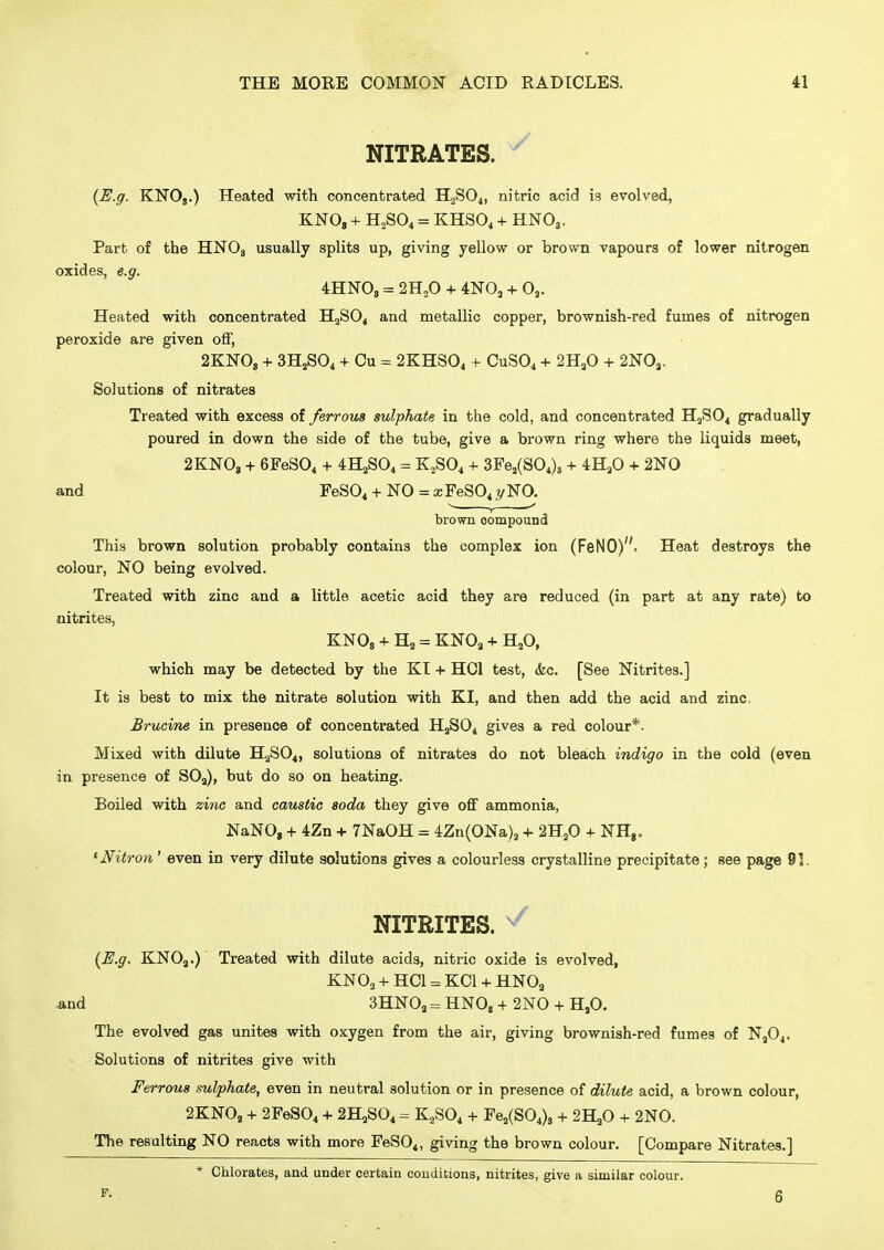 NITRATES. ^ {E.g. KNOj.) Heated with concentrated H2SO4, nitric acid is evolved, KNO, + H2SO4 = KHSO4 + HNO3. Part of the HNOg usually splits up, giving yellow or brown vapours of lower nitrogen oxides, e.g. 4HN0, = 2H3O + 4N0, + O,. Heated with concentrated H2SO4 and metallic copper, brownish-red fumes of nitrogen peroxide are given off, 2KN08 + 3HjS04 + Cu = 2KHSO4 + CUSO4 + 2HaO + 2N0j. Solutions of nitrates Treated with excess of ferrous sulphate in the cold, and concentrated H2SO4 gradually poured in down the side of the tube, give a brown ring where the liquids meet, 2KNO3 + 6FeS04 + 4H2SO4 = K2SO4 4- 3Fej(S04)s + 4HjO + 2N0 and FeS04 + NO = xFeS04 yNO. brown oompound This brown solution probably contains the complex ion (FeNO). Heat destroys the colour, NO being evolved. Treated with zinc and a little acetic acid they are reduced (in part at any rate) to nitrites, KNOg + H, = KNOa + HjO, which may be detected by the KT + HOI test, (fee. [See Nitrites.] It is best to mix the nitrate solution with KI, and then add the acid and zinc, Brucine in presence of concentrated HaSOj gives a red colour*. Mixed with dilute H2SO4, solutions of nitrates do not bleach indigo in the cold (even in presence of SO3), but do so on heating. Boiled with zinc and caustic soda they give off ammonia, NaNO, + 4Zn + 7NaOH = 4Zn(0Na), + 2HjO + NHg. * Nitron' even in very dilute solutions gives a colourless crystalline precipitate; see page 91. NITRITES. ^ (H.g. KNOj,.) Treated with dilute acids, nitric oxide is evolved, KNO3 + HCl = KCl + HNOa ^nd 3HNO3 = HNO, + 2N0 + H,0. The evolved gas unites with oxygen from the air, giving brownish-red fumes of 'Nfi^. Solutions of nitrites give with Ferrous sulphate, even in neutral solution or in presence of dilute acid, a brown colour, 2KNO2 + 2FeS04 + 2H2SO4 = K2SO4 + Fe2(S04), + 2HaO + 2N0. The resulting NO reacts with more FeS04, giving the brown colour. [Compare Nitrates.] * Chlorates, and under certain conditions, nitrites, give a similar colour. 6