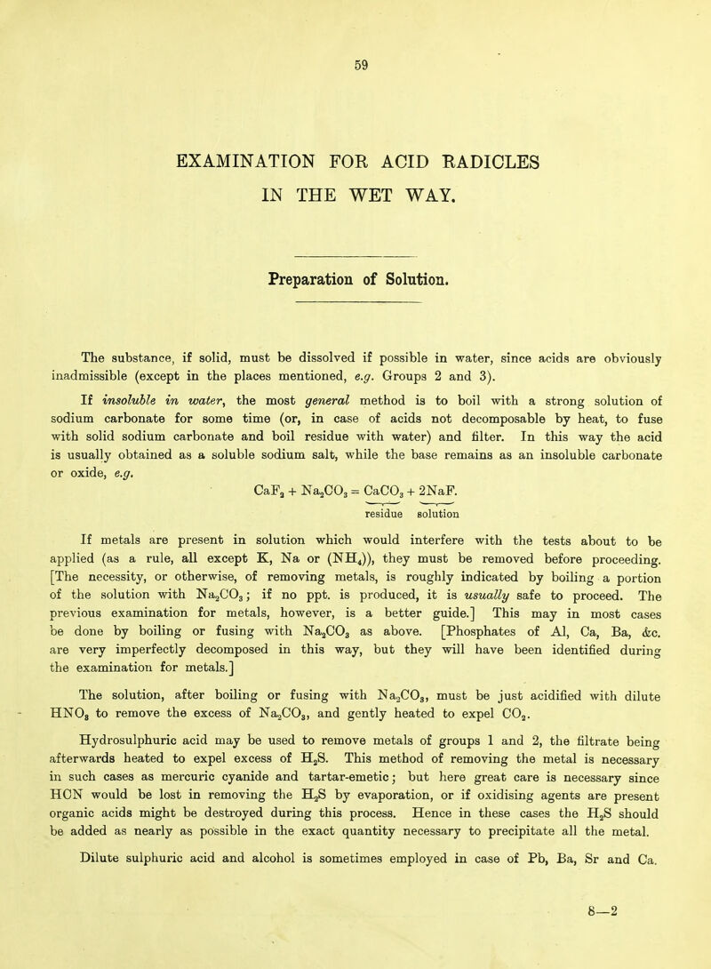 EXAMINATION FOR ACID RADICLES IN THE WET WAY. Preparation of Solution. The substance, if solid, must be dissolved if possible in water, since acids are obviously inadmissible (except in the places mentioned, e.g. Groups 2 and 3). If insoluble in water, the most general method is to boil with a strong solution of sodium carbonate for some time (or, in case of acids not decomposable by heat, to fuse with solid sodium carbonate and boil residue with water) and filter. In this way the acid is usually obtained as a soluble sodium salt, while the base remains as an insoluble carbonate or oxide, e.g. CaFa + Na^COs = CaCOs + 2NaF. residue solution If metals are present in solution which would interfere with the tests about to be applied (as a rule, all except K, Na or (NH^)), they must be removed before proceeding. [The necessity, or otherwise, of removing metals, is roughly indicated by boiling a portion of the solution with Na2C03; if no ppt. is produced, it is usually safe to proceed. The previous examination for metals, however, is a better guide.] This may in most cases be done by boiling or fusing with JSTajCOa as above. [Phosphates of Al, Ca, Ba, &c. are very imperfectly decomposed in this way, but they will have been identified during the examination for metals.] The solution, after boiling or fusing with ISIaaCOg, must be just acidified with dilute HNOj to remove the excess of NajCOj, and gently heated to expel CO^. Hydrosulphuric acid may be used to remove metals of groups 1 and 2, the filtrate being afterwards heated to expel excess of HjS. This method of removing the metal is necessary in such cases as mercuric cyanide and tartar-emetic; but here great care is necessary since HON would be lost in removing the HgS by evaporation, or if oxidising agents are present organic acids might be destroyed during this process. Hence in these cases the HjS should be added as nearly as possible in the exact quantity necessary to precipitate all the metal. Dilute sulphuric acid and alcohol is sometimes employed in case of Pb, Ba, Sr and Ca. 8—2