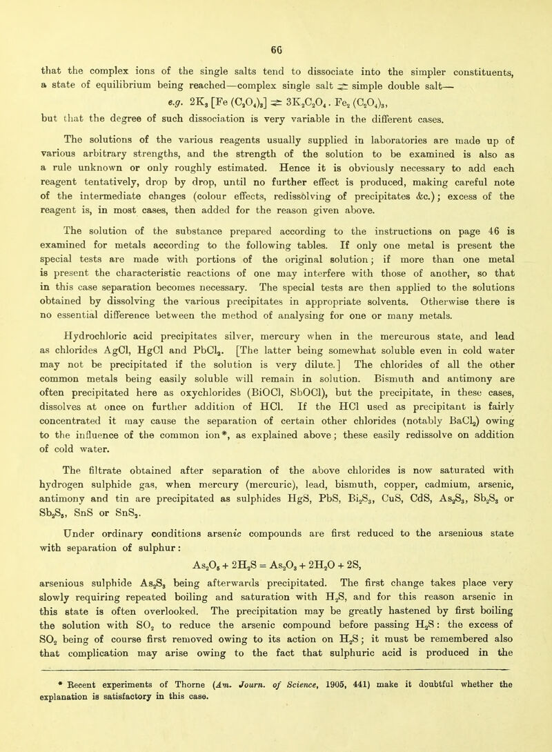 6G that the complex ions of the single salts tend to dissociate into the simpler constituents, a state of equilibrium being reached—complex single salt simple double salt— e.g. 2K3 [Fe (C^O,),] ^ 3K,C,0,. Fe, (C.O,),, but that the degree of such dissociation is very variable in the different cases. The solutions of the various reagents usually supplied in laboratories are made up of various arbitrary strengths, and the strength of the solution to be examined is also as a rule unknown or only roughly estimated. Hence it is obviously necessary to add each reagent tentatively, drop by drop, until no further effect is produced, making careful note of the intermediate changes (colour effects, redissolving of precipitates &c.); excess of the reagent is, in most cases, then added for the reason given above. The solution of the substance prepared according to the instructions on page 46 is examined for metals according to the following tables. If only one metal is present the special tests are made with portions of the original solution; if more than one metal is present the characteristic reactions of one may interfere with those of another, so that in this case separation becomes necessary. The special tests are then applied to the solutions obtained by dissolving the various precipitates in appropriate solvents. Otliei'wise there is no essential difference between the method of analysing for one or many metals. Hydrochloric acid precipitates silver, mercury when in the mercurous state, and lead as chlorides AgOl, HgCl and PbCla. [The latter being somewhat soluble even in cold water may not be precipitated if the solution is very dilute.] The chlorides of all the other common metals being easily soluble will remain in solution. Bismuth and antimony are often precipitated here as oxychlorides (BiOCl, SbOCl), but the precipitate, in these cases, dissolves at once on further addition of HCl. If the HCl used as precipitant is fairly concentrated it may cause the separation of certain other chlorides (notably BaCLj) owing to the influence of the common ion*, as explained above; these easily redissolve on addition of cold water. The filtrate obtained after separation of the above chlorides is now saturated with hydrogen sulphide gas, when mercury (mercuric), lead, bismuth, copper, cadmium, arsenic, antimony and tin are precipitated as sulphides HgS, PbS, BijSj, CuS, CdS, AS2S3, Sb^S, or SbA. SnS or SnS,. Under ordinary conditions arsenic compounds are first reduced to the arseuious state with separation of sulphur: AsA + 2H2S = AsA + 2H2O + 2S, arsenious sulphide AsjSj being afterwards precipitated. The first change takes place very slowly requiring repeated boiling and saturation with HjS, and for this reason arsenic in this state is often overlooked. The precipitation may be greatly hastened by first boiling the solution with SOj to reduce the arsenic compound before passing HgS: the excess of SO2 being of course first removed owing to its action on HjS; it must be remembered also that complication may arise owing to the fact that sulphuric acid is produced in the • Eecent experiments of Thorne (Am. Journ. of Science, 1905, 441) make it doubtful whether the explanation is satisfactory in this case.