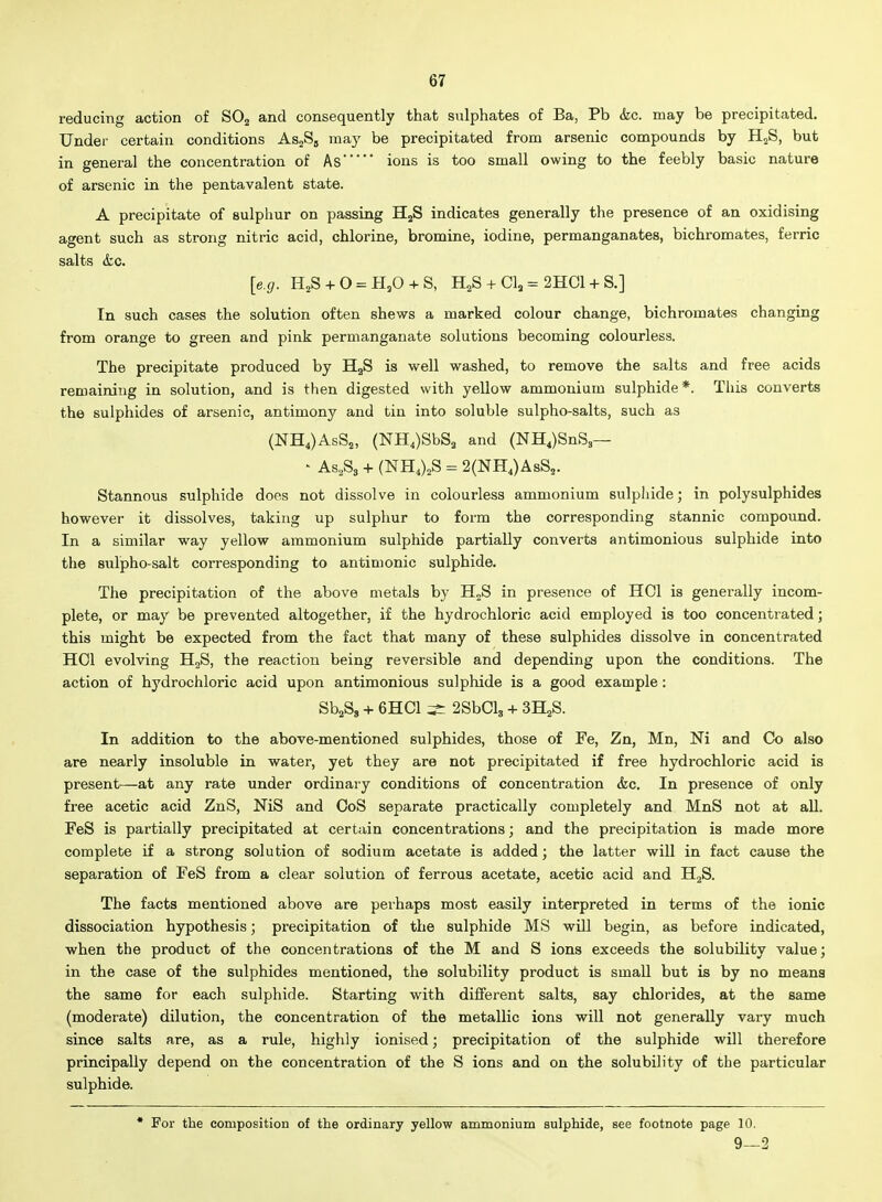 reducing action of SO2 and consequently that sulphates of Ba, Pb (kc. may be precipitated. Under certain conditions As^Sg may be precipitated from arsenic compounds by H^S, but in general the concentration of Asions is too small owing to the feebly basic nature of arsenic in the pentavalent state. A precipitate of sulphur on passing HjS indicates generally the presence of an oxidising agent such as strong nitric acid, chlorine, bromine, iodine, permanganates, bichromates, ferric salts &c. [e.g. IlS + 0 = H,0 + S, H^S + CI, = 2HC1 + S.] In such cases the solution often shews a marked colour change, bichromates changing from orange to green and pink permanganate solutions becoming colourless. The precipitate produced by BLgS is well washed, to remove the salts and free acids remaining in solution, and is then digested with yellow ammonium sulphide*. This converts the sulphides of arsenic, antimony and tin into soluble sulpho-salts, such as (NH4)AsS2, (NH,)SbS2 and (NH4)SnS,— ' As,Ss + (NH4)2S = 2(NH,)AsS2. Stannous sulphide does not dissolve in colourless ammonium sulphide; in polysulphides however it dissolves, taking up sulphur to form the corresponding stannic compound. In a similar way yellow ammonium sulphide partially converts antimonious sulphide into the sulpho-salt corresponding to antimonic sulphide. The precipitation of the above metals by HoS in presence of HCl is generally incom- plete, or may be prevented altogether, if the hydrochloric acid employed is too concentrated; this might be expected from the fact that many of these sulphides dissolve in concentrated HOI evolving H^S, the reaction being reversible and depending upon the conditions. The action of hydrochloric acid upon antimonious sulphide is a good example: SbaSg + 6HC1 ^ 2SbCl3 + SH^S. In addition to the above-mentioned sulphides, those of Fe, Zn, Mn, Ni and Co also are nearly insoluble in water, yet they are not precipitated if free hydrochloric acid is present—at any rate under ordinary conditions of concentration &c. In presence of only free acetic acid ZnS, NiS and CoS separate practically completely and MnS not at all. FeS is partially precipitated at certain concentrations; and the precipitation is made more complete if a strong solution of sodium acetate is added; the latter will in fact cause the separation of FeS from a clear solution of ferrous acetate, acetic acid and HjS. The facts mentioned above are peihaps most easily interpreted in terms of the ionic dissociation hypothesis; precipitation of the sulphide MS will begin, as before indicated, when the product of the concentrations of the M and S ions exceeds the solubility value; in the case of the sulphides mentioned, the solubility product is small but is by no means the same for each sulphide. Starting with different salts, say chlorides, at the same (moderate) dilution, the concentration of the metallic ions will not generally vary much since salts rule, highly ionised; precipitation of the sulphide will therefore principally depend on the concentration of the S ions and on the solubility of the particular sulphide. • For the composition of the ordinary yellow ammonium sulphide, see footnote page 10. 9—2