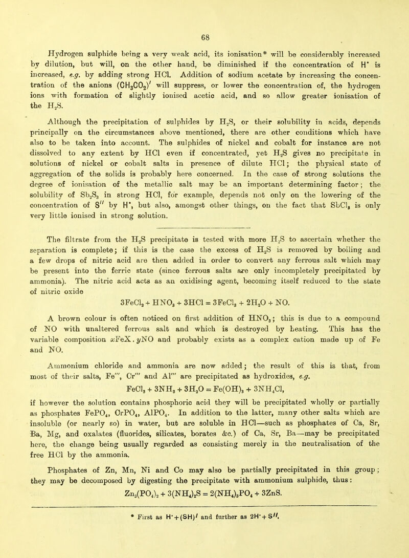 Hydrogen sulphide being a very weak acid, its ionisation* will be considerably increased by dilution, but will, on the other hand, be diminished if the concentration of H' is increased, e.g. by adding strong HCl. Addition of sodium acetate by increasing the concen- tration of the anions (CH3CO2)' will suppress, or lower the concentration of, the hydrogen ions with formation of slightly ionised acetic acid, and so allow greater ionisation of the HjS. Although the precipitation of sulphides by H2S, or their solubility in acids, depends principally on the circumstances above mentioned, there are other conditions which have also to be taken into account. The sulphides of nickel and cobalt for instance are not dissolved to any extent by HCl even if concentrated, yet HjS gives no precipitate in solutions of nickel or cobalt salts in presence of dilute HCl; the physical state of aggregation of the solids is probably here concerned. In the case of strong solutions the degree of ionisation of the metallic salt may be an important determining factor; the solubility of SbjSj in strong HOI, for example, depends not only on the lowering of the concentration of 8 by H*, but also, amongst other things, on the fact that SbCI, is only very little ionised in strong solution. The filtrate from the HjS precipitate is tested with more H^S to ascertain whether the separation is complete; if this is the case the excess of HjS is removed by boiling and a few drops of nitric acid are then added in order to convert any ferrous salt which may be present into the ferric state (since ferrous salts are only incompletely precipitated by ammonia). The nitric acid acts as an oxidising agent, becoming itself reduced to the state of nitric oxide SFeCl, + HNO3 + 3HC1 = SFeCls + 2H2O + NO. A brown colour is often noticed on first addition of HNO3; this is due to a compound of NO with unaltered ferrous salt and which is destroyed by beating. This has the variable composition oiFeX. 2/NO and probably exists as a complex cation made up of Fe and NO. Ammonium chloride and ammonia are now added; the result of this is that, from most of their salts, Fe', Or' and Al' are precipitated as hydroxides, e.g. FeCl, + SNHj + SHjO = Fe(0H)3 + 3NH4CI, if however the solution contains phosphoric acid they will be precipitated wholly or partially as phosphates FeP04, OrPOi, AIPO4. In addition to the latter, many other salts which are insoluble (or nearly so) in water, but are soluble in HCl—such as phosphates of Ca, Sr, Ba, Mg, and oxalates (fluorides, silicates, borates &c.) of Ca, Sr, Ba—may be precipitated here, the change being usually regarded as consisting merely in the neutralisation of the free HCl by the ammonia. Phosphates of Zn, Mn, Ni and Co may also be partially precipitated in this group; they may be decomposed by digesting the precipitate with ammonium sulphide, thus: Zn3(P04)2 + 3(NH4)2S = 2(NH4)3P04 + 3ZnS. • Fast as H- + (SH)' and further as 2H- + S.
