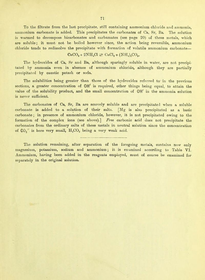 To the filtrate from the last precipitate, still containing ammonium chloride and ammonia, ammonium carbonate is added. This precipitates the carbonates of Ca, Sr, Ba, The solution is warmed to decompose bicarbonates and carbamates (see page 20) of these metals, which are soluble; it must not be boiled however since, the action being reversible, ammonium chloride tends to redissolve the precipitate with formation of volatile ammonium carbonate— CaCOg + 2NH4OI ^ CaOla + (NH4)2C03. The hydroxides of Ca, Sr and Ba, although sparingly soluble in water, are not precipi- tated by ammonia even in absence of ammonium chloride, although they are partially precipitated by caustic potash or soda. The solubilities being greater than those of the hydroxides referred to' in the previous sections, a greater concentration of OH' is required, other things being equal, to attain the value of the solubility product, and the small concentration of OH' in the ammonia solution is never sufficient. The carbonates of Oa, Sr, Ba are scarcely soluble and are precipitated when a soluble carbonate is added to a solution of their salts. [Mg is also precipitated as a basic carbonate; in presence of ammonium chloride, however, it is not precipitated owing to the formation of the complex ions (see above).] Free carbonic acid does not precipitate the carbonates from the ordinary salts of these metals in neutral solution since the concentration of CO3. is here very small, H2CO3 being a very weak acid. The solution remaining, after separation of the foregoing metals, contains now only magnesium, potassium, sodium and ammonium; it is examined according to Table VI. Ammonium, having been added in the reagents employed, must of course be examined for separately in the original solution.