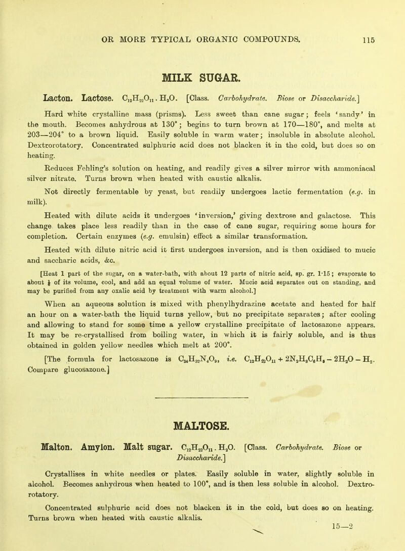 MILK SUGAR. LaiCton. Lactose. CjjHojOi,. HjO. [Class. Carbohydrate. Biose or Disacchaa-ide.^ Hard white crystalline mass (prisms). Less sweet than cane sugar; feels ' sandy' in the mouth. Becomes anhydrous at 130°; begins to turn brown at 170—180°, and melts at 203—204° to a brown liquid. Easily soluble in warm water; insoluble in absolute alcohol. Dextrorotatory. Concentrated sulphuric acid does not blacken it in the cold, but does so on heating. Reduces Fehling's solution on heating, and readily gives a silver mirror with ammoniacal silver nitrate. Turns brown when heated with caustic alkalis. Not directly fermentable by yeast, but readily undergoes lactic fermentation {e.g. in milk). Heated with dilute acids it undergoes 'inversion,' giving dextrose and galactose. This change takes place less readily than in the case of cane sugar, requiring some hours for completion. Certain enzymes {e.g. emulsin) effect a similar transformation. Heated with dilute nitric acid it first undergoes inversion, and is then oxidised to mucic and saccharic acids, &c. [Heat 1 part of the sugar, on a water-bath, with about 12 parts of nitric acid, sp. gr. 1*15; evaporate to about \ of its volume, cool, and add an equal volume of water. Mucio acid Beparates out on standing, and may be purified from any oxalic acid by treatment with warm alcohol.] When an aqueous solution is mixed with phenylhydrazine acetate and heated for half an hour on a water-bath the liquid turns yellow, but no precipitate separates; after cooling and allowing to stand for some time a yellow crystalline precipitate of lactosazone appears. It may be re-crystallised from boiling water, in which it is fairly soluble, and is thus obtained in golden yellow needles which melt at 200°. [The formula for lactosazone is CMHgjN^Og, i.e. CuH^gOy-i-2NaH8CeHg — 2HaO — Hj. Compare glucosazone.] MALTOSE. Malton. Amylon. Malt sugar. CijHjaOn. H2O. [Class. Carbohydrate. Biose or Disaccharide.^ Crystallises in white needles or plates. Easily soluble in water, slightly soluble in alcohol. Becomes anhydrous when heated to 100°, and is then less soluble in alcohol. Dextro- rotatory. Concentrated sulphuric acid does not blacken it in the cold, but does so on heating. Turns brown when heated with caustic alkalis. 15—2