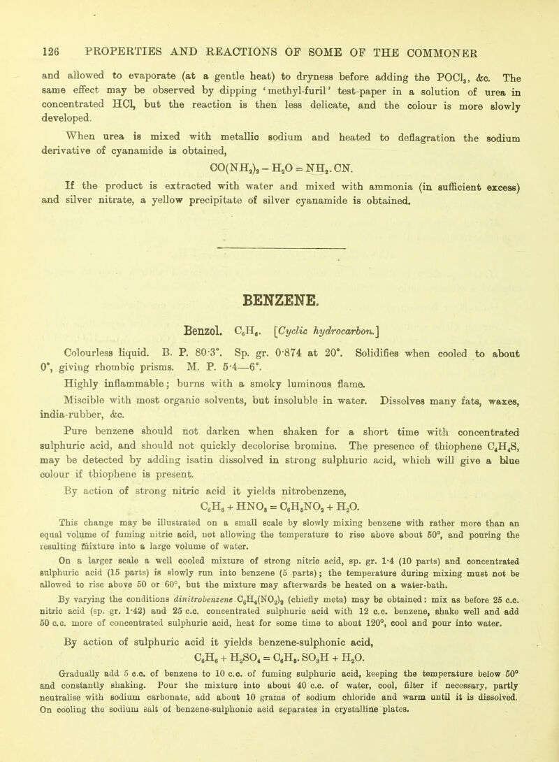 and allowed to evaporate (at a gentle heat) to dryness before adding the POCI3, kc. The same effect may be observed by dipping ' methyl-furil' test-paper in a solution of urea in concentrated HCl, but the reaction is then less delicate, and the colour is more slowly developed. When urea is mixed with metallic sodium and heated to deflagration the sodium derivative of cyanamide is obtained, CO(NH,), - H,0 = NH,. CN. If the product is extracted with water and mixed with ammonia (in sufficient excess) and silver nitrate, a yellow precipitate of silver cyanamide is obtained. BENZENE. Benzol. CgH,. [Cyclic hydrocarbon.] Colourless liquid. B. P. 80-3°. Sp. gr. 0 874 at 20°. Solidifies when cooled to about 0, giving rhombic prisms. M. P. 5*4—6°. Highly inflammable; burns with a smoky luminous flame. Miscible with most organic solvents, but insoluble in water. Dissolves many fats, waxes, india-rubber, <fec. Pure benzene should not darken when shaken for a short time with concentrated sulphuric acid, and should not quickly decolorise bromine. The presence of thiophene C4H4S, may be detected by adding isatin dissolved in strong sulphuric acid, which will give a Wue colour if thiophene is present. By action of strong nitric acid it yields nitrobenzene, CeH, + HNO, = 0eH,NO, -1- H^O. This change may be illustrated on a small scale by slowly mixing benzene with rather more than an equal volume of fuming nitric acid, not allowing the temperature to rise above about 50°, and pouring the resulting feixture into a large volume of water. On a larger scale a well cooled mixture of strong nitric acid, sp. gr. 1-4 (10 parts) and concentrated sulphuric acid (15 parts) is slowly run into benzene (5 parts); the temperature during mixing must not be aUowed to rise above 50 or 60°, but the mixture may afterwards be heated on a water-bath. By varying the conditions dinitrobenzene C5H4(N02)2 (chiefly meta) may be obtained: mix as before 25 c.c. nitric acid (sp. gr. 1-42) and 25 c.c. concentrated sulphuric acid with 12 c.c. benzene, shake well and add 50 C.C. more of concentrated sulphuric acid, heat for some time to about 120°, cool and pour into water. By action of sulphuric acid it yields benzene-sulphonic acid, CeHg + H2SO, = O^H,. SOjH + H^O. Gradually add 5 c.c. of benzene to 10 c.c. of fuming sulphuric acid, keeping the temperature below 50° and constantly shaking. Pour the mixture into about 40 c.c. of water, cool, filter if necessary, partly neutralise with sodium carbonate, add about 10 grams of sodium chloride and warm until it is dissolved. On cooling the sodium salt of benzene-sulphonic acid separates in crystalUne plates.
