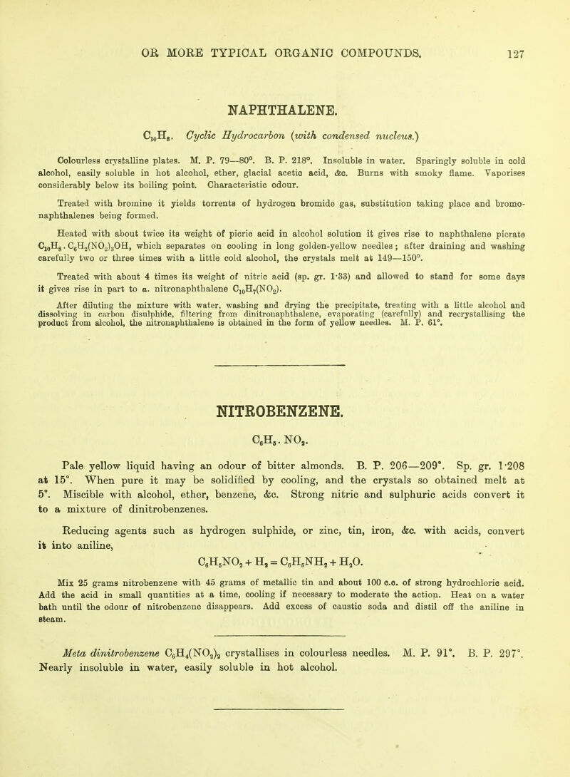 NAPHTHALENE. CioHg. Cyclic Hydrocarbon (with condensed nucleus.') Oolonrless crystalline plates. M. P. 79—80°. B. P. 218. Insoluble in water. Sparingly soluble in cold alcohol, easily soluble in hot alcohol, ether, glacial acetic acid, <feo. Burns with smoky flame. Vaporises considerably below its boiling point. Characteristic odour. Treated with bromine it yields torrents of hydrogen bromide gas, substitution taking place and bromo- naphthalenes being formed. Heated with about twice its weight of picric acid in alcohol solution it gives rise to naphthalene picrate CjoHg. CjH2(N02)30H, which separates on cooling in long golden-yellow needles; after draining and washing carefully two or three times with a little cold alcohol, the crystals melt at 149—150°. Treated with about 4 times its weight of nitric acid (sp. gr. 1-33) and allowed to stand for some days it gives rise in part to o. nitronaphthalene CjqH7(N02). After diluting the mixture with water, washing and drying the precipitate, treating with a little alcohol and dissolving in carbon disulphide, filtering from dinitronaphthalene, evaporating (carefully) and recrystaUising the product from alcohol, the nitronaphthalene is obtained in the form of yellow needles. M. P. 61°. NITROBENZENE. OeH^.NO,. Pale yellow liquid having an odour of bitter almonds. B. P. 206—209'. Sp. gr. 1'208 at 15°. When pure it may be solidified by cooling, and the crystals so obtained melt at 5°. Miscible with alcohol, ether, benzene, <fec. Strong nitric and sulphuric acids convert it to a mixture of dinitrobenzenes. Reducing agents such as hydrogen sulphide, or zinc, tin, iron, && with acids, convert it into aniline, CgH^NO^ + H, = CeH^NH, + H,0. Mix 25 grams nitrobenzene with 45 grams of metallic tin and about 100 c.o. of strong hydrochloric acid. Add the acid in small quantities at a time, cooling if necessary to moderate the action. Heat on a water bath untU the odour of nitrobenzene disappears. Add excess of caustic soda and distil ofl the aniline in steam. Meta dinitrobenzene C6H4(N02)2 crystallises in colourless needles. M. P. 91°. B. P. 297°, Nearly insoluble in water, easily soluble in hot alcohol.