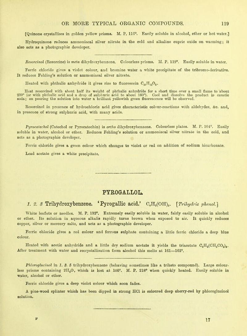 [Quinone crystallises in golden yellow prisms. M. P. 11G°. Easily soluble in alcohol, ether or hot water.] Hydroquinone reduces ammoniacal silver nitrate in the cold and alkaline oupric oxide on warming; it also acts as a photographic developer. Resorcinol (Resorcine) is meta dihydroxybenzene. Colourless prisms. M. P. 119°. Easily soluble in water. Ferric chloride gives a violet colour, and bromine water a white precipitate of the tribromo-derivative. It reduces Fehling's solution or ammoniacal silver nitrate. Heated with phthalic anhydride it gives rise to fluorescein CjqHjjOj. Heat resorcinol with about half its weight of phthalic anhydride for a short time over a small flame to about 200° (or with phthalic acid and a drop of suljiliuric acid to about 160°). Cool and dissolve the product id caustic soda; on pouring the solution uito water a briUiaut yellowish green fluorescence will be observed. Resorcinol in presence of hydrochloric acid gives characteristic colour-reactions with aldehydes, &c. and, in presence of strong sulphuric acid, with many acids. Pyrocatechol (Catechol or Pyrocatechin) is ortho dihydroxybenzene. Colourless plates. M. P. 104°. Easily soluble in water, alcohol or ether. Reduces Fehling's solution or ammoniacal silver nitrate in the cold, and acts as a photographic developer. Ferric chloride gives a green colour which changes to violet or red on addition of sodium bicarbonate. Lead acetate gives a white precipitate. PYROGALLOL. 1. 2. 3 TrihydroxybenzeDe. 'Pyrogallic acid.' C,H3(OH)3. [TrihydHc phenol] White leaflets or needles. M. P. 132°. Extremely easily soluble in water, fairly easily soluble in alcohol or ether. Its solution in aqueous alkalis rapidly turns brown when exposed to air. It quickly reduces copper, silver or mercury salts, and acts as a photographic developer. Ferric chloride gives a red colour and ferrous sulphate containing a Httle ferric chloride a deep blue colour. Heated with acetic anhydride and a little dry sodium acetate it yields the triacetate CgH3(CH3C02)g. After treatment with water and reorystallisation from alcohol this melts at 161—162°. Phloroglucinol in 1. 3. 5 trihydroxybenzene (behaving sometimes like a triketo compound). Large colour- less prisms containing 2H2O, which is lost at 100°. M. P. 218° when quickly heated. Easily soluble in water, alcohol or ether. Ferric chloride gives a deep violet colour which soon fades. A pine-wood splinter which has been dipped in strong HCl is coloured deep oherry-red by phloroglucinol solution. P 17