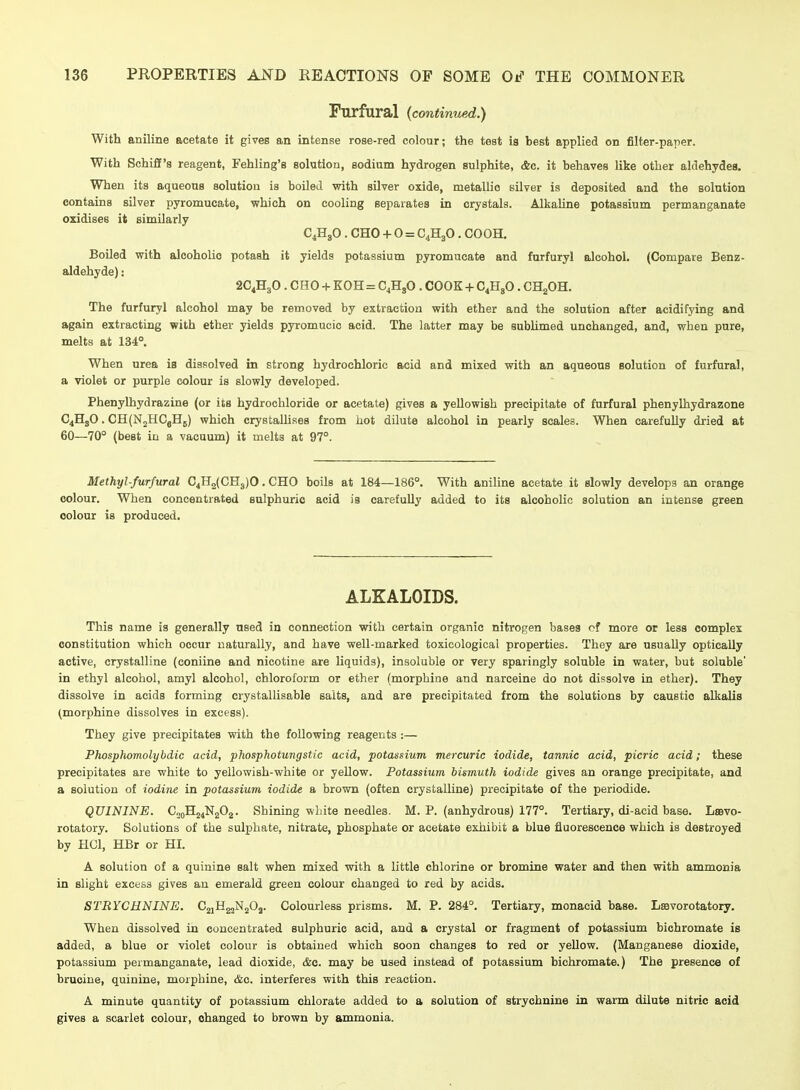 Furfural (continued.) With aniline acetate it gives an intense roae-red colour; the test ia best applied on filter-paper. With Schiff's reagent, Fehling's solution, sodium hydrogen sulphite, Ac. it behaves like other aldehydes. When its aqueous solution is boiled with silver oxide, metallic silver is deposited and the solution contains silver pyromucate, which on cooling separates in crystals. Alkaline potassium permanganate oxidises it similarly C4H8O . CHO + 0 = C4H3O, COOH. Boiled with alcoholic potash it yields potassium pyromucate and furfuryl alcohol. (Compare Benz- aldehyde): 2C4H3O. CHO + KOH = C4H3O . COOK + C4HJO. CHgOH. The furfuryl alcohol may be removed by extraction with ether and the solution after acidifying and again extracting with ether yields pyromucic acid. The latter may be subhmed unchanged, and, when pure, melts at 134°. When urea is dissolved in strong hydrochloric acid and mixed with an aqueous solution of furfural, a violet or purple colour is slowly developed. Phenylhydrazine (or its hydrochloride or acetate) gives a yellowish precipitate of furfural phenylhydrazone C4HgO. CH(N2HCgH5) which crystallises from hot dilute alcohol in pearly scales. When carefully dried at 60—70° (best in a vacuum) it melts at 97°. Methyl-furfural C4H2(CH3)0. CHO boils at 184—186°. With aniline acetate it slowly develops an orange colour. When concentrated sulphuric acid is carefully added to its alcoholic solution an intense green colour is produced. ALKALOIDS. This name is generally used in connection with certain organic nitrogen bases of more or less complex constitution which occur naturally, and have well-marked toxicological properties. They are usually optically active, crystalline (coniine and nicotine are liquids), insoluble or very sparingly soluble in water, but soluble' in ethyl alcohol, amyl alcohol, chloroform or ether (morphine and narceine do not dissolve in ether). They dissolve in acids forming crystallisable salts, and are precipitated from the solutions by caustic alkalis (morphine dissolves in excess). They give precipitates with the following reagents :— Phosphomolybdic acid, pkosphotungstic acid, potassium mercuric iodide, tannic acid, picric acid; these precipitates are white to yellowish-white or yellow. Potassium bismuth iodide gives an orange precipitate, and a solution of iodine in potassium iodide a brown (often crystalline) precipitate of the periodide. QUININE. C„oH24N202. Shining white needles. M. P. (anhydrous) 177°. Tertiary, di-aeid base. Lbbvo- rotatory. Solutions of the sulphate, nitrate, phosphate or acetate exhibit a blue fluorescence which is destroyed by HCl, HBr or HI. A solution of a quinine salt when mixed with a little chlorine or bromine water and then with ammonia in slight excess gives an emerald green colour changed to red by acids. STRYCHNINE. CjiHg^NjOj. Colourless prisms. M. P. 284°. Tertiary, monacid base. Lffivorotatory. When dissolved in concentrated sulphuric acid, and a crystal or fragment of potassium bichromate is added, a blue or violet colour is obtained which soon changes to red or yellow. (Manganese dioxide, potassium permanganate, lead dioxide, &c. may be used instead of potassium bichromate.) The presence of brucine, quinine, morphine, &c. interferes with this reaction. A minute quantity of potassium chlorate added to a solution of strychnine in warm dilute nitric acid gives a scarlet colour, changed to brown by ammonia.