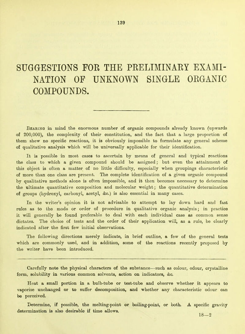 SUGGESTIONS FOR THE PRELIMINARY EXAMI- NATION OF UNKNOWN SINGLE ORGANIC COMPOUNDS. Bearing in mind the enormous number of organic compounds already known (upwards of 200,000), the complexity of their constitution, and the fact that a large proportion of them shew no specific reactions, it is obviously impossible to formulate any general scheme of qualitative analysis which will be universally applicable for their identification. It is possible in most cases to ascertain by means of general and typical reactions the class to which a given compound should be assigned; but even the attainment of this object is often a matter of no little difiiculty, especially when groupings characteristic of more than one class are present. The complete identification of a given organic compound by qualitative methods alone is often impossible, and it then becomes necessary to determine the ultimate quantitative composition and molecular weight; the quantitative determination of groups (hydroxyl, carbonyl, acetyl, &c.) is also essential in many cases. In the writer's opinion it is not advisable to attempt to lay down hard and fast rules as to the mode or order of procedure in qualitative organic analysis; in practice it will generally be found preferable to deal with each individual case as common sense dictates. The choice of tests and the order of their application will, as a rule, be clearly indicated after the first few initial observations. The following directions merely indicate, in brief outline, a few of the general tests which are commonly used, and in addition, some of the reactions recently proposed by the writer have been introduced. Carefully note the physical characters of the substance—such as colour, odour, crystalline form, solubility in various common solvents, action on indicators, &c. Heat a small portion in a bulb-tube or test-tube and observe whether it appears to vaporise unchanged or to suffer decomposition, and whether any characteristic odour can be perceived. Determine, if possible, the melting-point or boiling-point, or both. A specific gravity determination is also desirable if time allows. 18—2