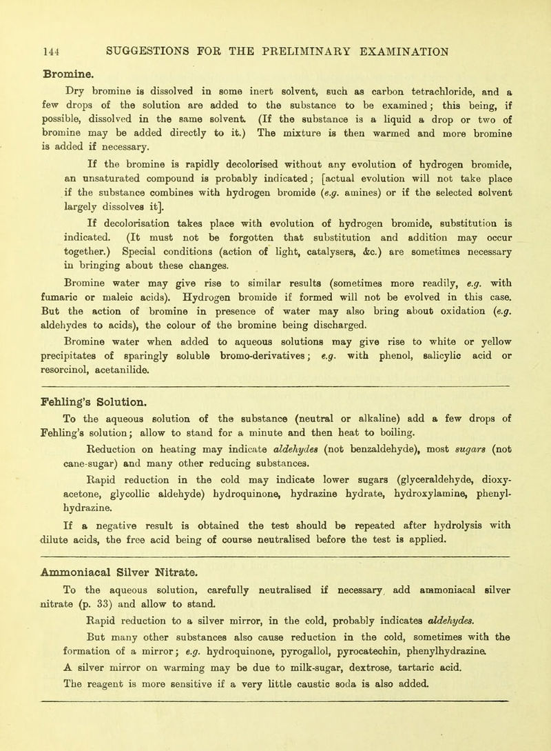 Bromine. Dry bromine is dissolved in some inert solvent, such as carbon tetrachloride, and a few drops of the solution are added to the substance to be examined; this being, if possible, dissolved in the same solvent. (If the substance is a liquid a drop or two of bromine may be added directly to it.) The mixture is then warmed and more bromine is added if necessary. If the bromine is rapidly decolorised without any evolution of hydrogen bromide, an unsaturated compound is probably indicated; [actual evolution will not take place if the substance combines with hydrogen bromide (e.g. amines) or if the selected solvent largely dissolves it]. If decolorisation takes place with evolution of hydrogen bromide, substitution is indicated. (It must not be forgotten that substitution and addition may occur together.) Special conditions (action of light, catalysers, <Sic.) are sometimes necessary in bringing about these changes. Bromine water may give rise to similar results (sometimes more readily, e.g. with fumaric or maleic acids). Hydrogen bromide if formed will not be evolved in this case. But the action of bromine in presence of water may also bring about oxidation (e.g. aldehydes to acids), the colour of the bromine being discharged. Bromine water when added to aqueous solutions may give rise to white or yellow precipitates of sparingly soluble bromo-derivatives; e.g. with phenol, salicylic acid or resorcinol, acetanilide. Fehling's Solution. To the aqueous solution of the substance (neutral or alkaline) add a few drops of Fehling's solution; allow to stand for a minute and then heat to boiling. Reduction on heating may indicate aldehydes (not benzaldehyde), most sugars (not cane-sugar) and many other reducing substances. Rapid reduction in the cold may indicate lower sugars (glyceraldehyde, dioxy- acetone, glycoUic aldehyde) hydroquinone, hydrazine hydrate, hydroxylamine, phenyl- hydrazine. If a negative result is obtained the test should be repeated after hydrolysis with dilute acids, the free acid being of course neutralised before the test is applied. Ammoniacal Silver Nitrate. To the aqueous solution, carefully neutralised if necessary, add ammoniacal silver nitrate (p. 33) and allow to stand. Rapid reduction to a silver mirror, in the cold, probably indicates aldehydes. But many other substances also cause reduction in the cold, sometimes with the formation of a mirror; e.g. hydroquinone, pyrogallol, pyrocatechin, phenylhydrazina A silver mirror on warming may be due to milk-sugar, dextrose, tartaric acid. The reagent is more sensitive if a very little caustic soda is also added.