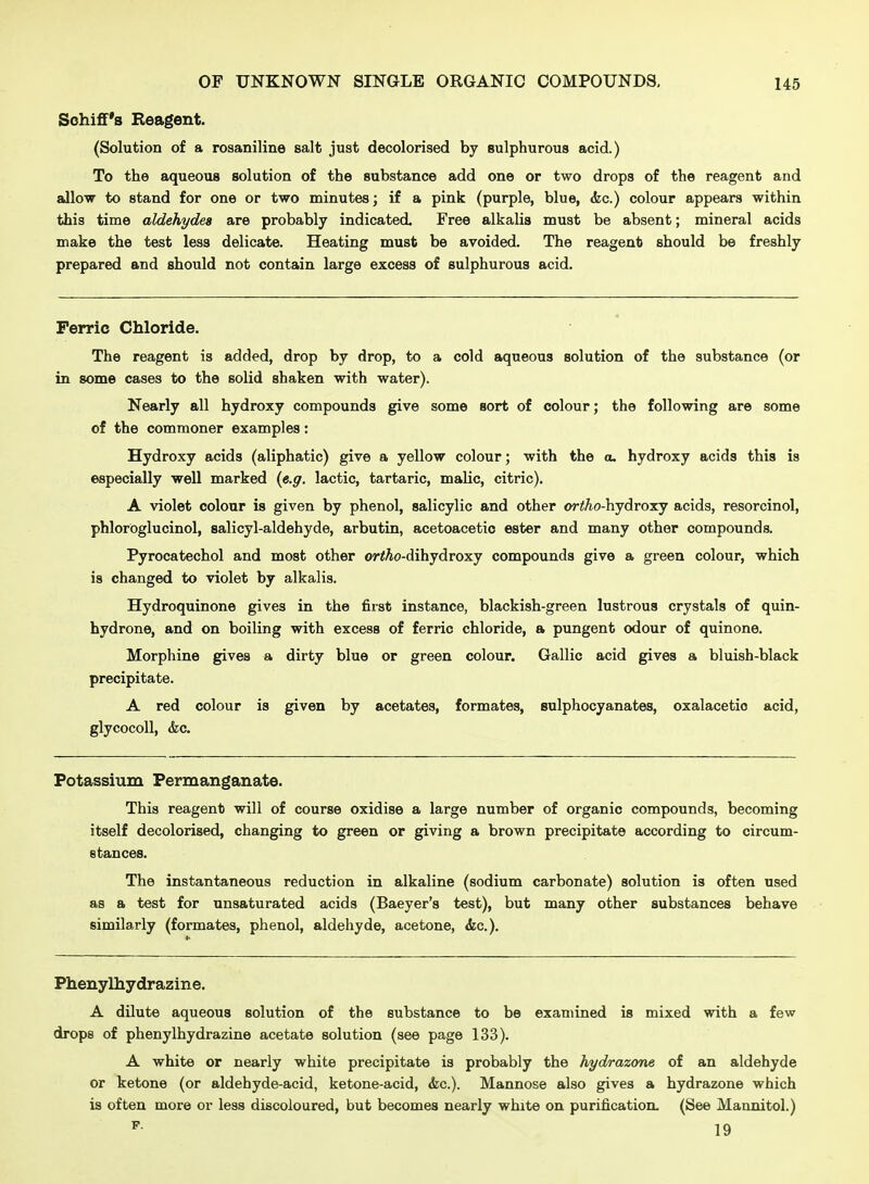 Sohiff's Reagent. (Solution of a rosaniline salt just decolorised by sulphurous acid.) To the aqueous solution of the substance add one or two drops of the reagent and iJlow to stand for one or two minutes; if a pink (purple, blue, <kc.) colour appears within this time aldehydes are probably indicated. Free alkalis must be absent; mineral acids make the test less delicate. Heating must be avoided. The reagent should be freshly prepared and should not contain large excess of sulphurous acid. Ferric Chloride. The reagent is added, drop by drop, to a cold aqueous solution of the substance (or in some cases to the solid shaken with water). Nearly all hydroxy compounds give some sort of colour; the following are some of the commoner examples: Hydroxy acids (aliphatic) give a yellow colour; with the a. hydroxy acids this is especially well marked {e.g. lactic, tartaric, maUc, citric). A violet colour is given by phenol, salicylic and other or<Ao-hydroxy acids, resorcinol, phloroglucinol, salicyl-aldehyde, arbutin, acetoacetic ester and many other compounds. Pyrocatechol and most other or<At)-dihydroxy compounds give a green colour, which is changed to violet by alkalis. Hydroquinone gives in the first instance, blackish-green lustrous crystals of quin- hydrone, and on boiling with excess of ferric chloride, a pungent odour of quinone. Morphine gives a dirty blue or green colour. Gallic acid gives a bluish-black precipitate. A red colour is given by acetates, formates, sulphocyanates, oxalacetio acid, glycocoU, &c. Potassium Permanganate. This reagent will of course oxidise a large number of organic compounds, becoming itself decolorised, changing to green or giving a brown precipitate according to circum- stances. The instantaneous reduction in alkaline (sodium carbonate) solution is often used as a test for unsaturated acids (Baeyer's test), but many other substances behave similarly (formates, phenol, aldehyde, acetone, &c.). Phenylhydrazine. A dUute aqueous solution of the substance to be examined is mixed with a few drops of phenylhydrazine acetate solution (see page 133). A white or nearly white precipitate is probably the hydrazone of an aldehyde or ketone (or aldehyde-acid, ketone-acid, &c.). Mannose also gives a hydrazone which is often more or less discoloured, but becomes nearly white on purification. (See Mannitol.)