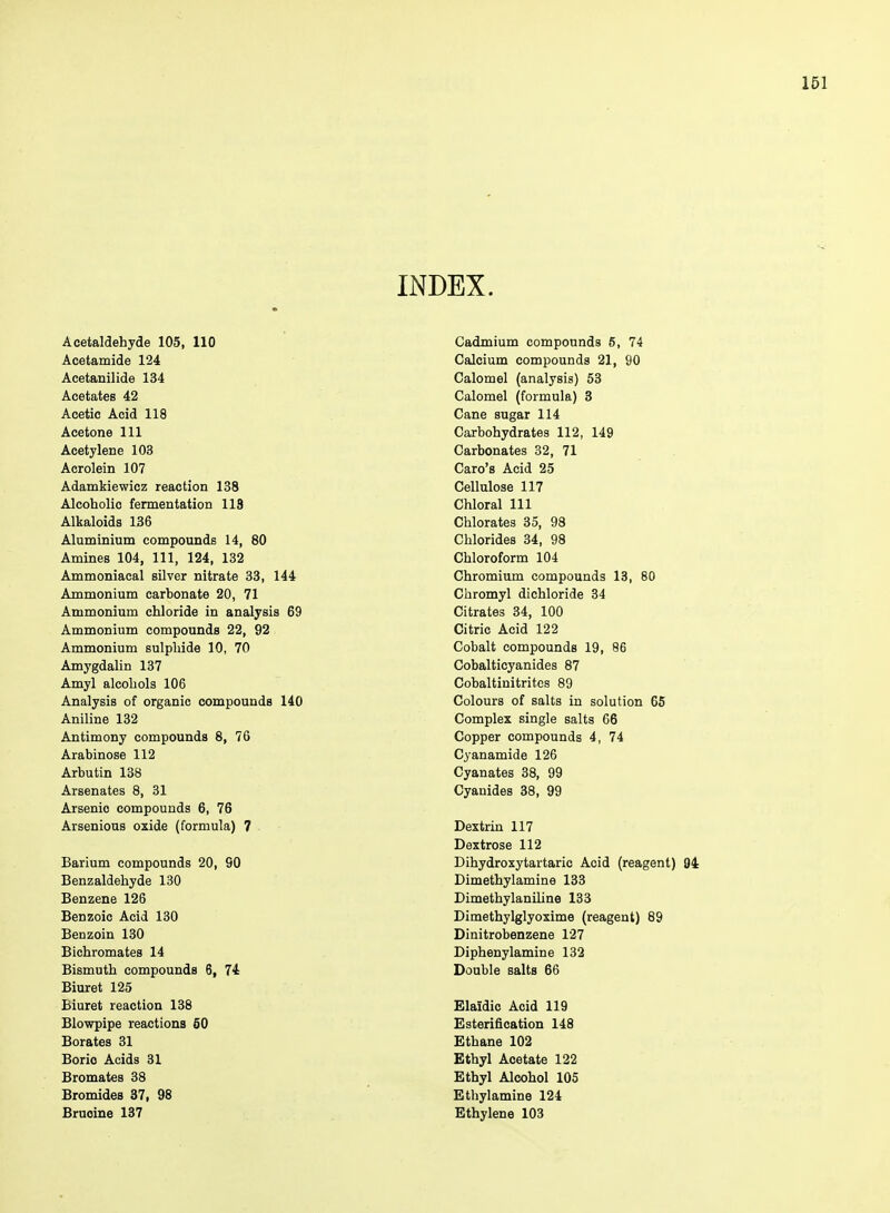 INDEX. Aoetaldehyde 105, 110 Acetamide 124 Acetanilide 134 Acetates 42 Acetic Acid 118 Acetone 111 Acetylene 103 Acrolein 107 Adamkiewicz reaction 138 Alcoholic fermentation 113 Alkaloids 136 Aluminium compounds 14, 80 Amines 104, 111, 124, 132 Ammoniacal silver nitrate 33, 144 Ammonium carbonate 20, 71 Ammonium chloride in analysis 69 Ammonium compounds 22, 92 Ammonium sulphide 10, 70 Amygdalin 137 Amyl alcohols 106 Analysis of organic compounds 140 Aniline 132 Antimony compounds 8, 76 Arabinose 112 Arbutin 138 Arsenates 8, 31 Arsenic compounds 6, 76 Arsenious oxide (formula) 7 Barium compounds 20, 90 Benzaldehyde 130 Benzene 126 Benzoic Acid 130 Benzoin 130 Bichromates 14 Bismuth compounds 6, 74 Biuret 125 Biuret reaction 138 Blowpipe reactions 50 Borates 31 Boric Acids 31 Bromates 33 Bromides 37, 98 Bruoine 137 Cadmium compounds 5, 74 Calcium compounds 21, 90 Calomel (analysis) 53 Calomel (formula) 3 Cane sugar 114 Carbohydrates 112, 149 Carbonates 32, 71 Caro's Acid 25 Cellulose 117 Chloral 111 Chlorates 35, 98 Chlorides 34, 98 Chloroform 104 Chromium compounds 13, 80 Chromyl dichloride 34 Citrates 34, 100 Citric Acid 122 Cobalt compounds 19, 86 Cobalticyanides 87 Cobaltinitritcs 89 Colours of salts in solution 65 Complex single salts 66 Copper compounds 4, 74 Cyanamide 126 Cyanates 38, 99 Cyanides 38, 99 Dextrin 117 Dextrose 112 Dihydroxytartaric Acid (reagent) 04 Dimethylamine 133 Dimethylaniline 133 Dimethylglyoxime (reagent) 89 Dinitrobenzene 127 Diphenylamine 132 Double salts 86 Elaidic Acid 119 Esterification 148 Ethane 102 Ethyl Acetate 122 Ethyl Alcohol 105 Ethylamine 124 Ethylene 103