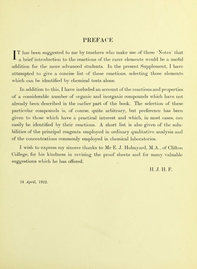 PREFACE XT has been suggested to me by teachers who make use of these 'Notes' that a brief introduction to the reactions of the rarer elements would be a useful addition for the more advanced students. In the present Supplement, I have attempted to give a concise list of these reactions, selecting those elements which can be identified by chemical tests alone. In addition to this, I have included an account of the reactions and properties of a considerable number of organic and inorganic compounds which have not already been described in the earlier part of the book. The selection of these particular compounds is, of course, quite arbitrary, but preference has been given to those which have a practical interest and which, in most cases, can easily be identified by their reactions. A short list is also given of the solu- bilities of the principal reagents employed in ordinary qualitative analysis and of the concentrations commonly employed in chemical laboratories. I wish to express my sincere thanks to Mr E. J. Holmyard, M.A., of Clifton College, for his kindness in revising the proof sheets and for many valuable suggestions which he has offered. H. J. H. F. •24 April, 1922.