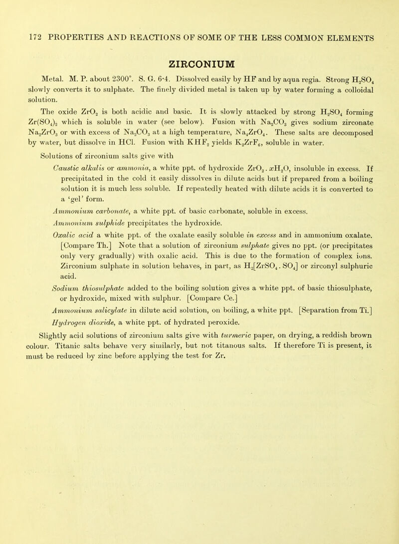 ZIRCONIUM Metal. M. P. about 2300°. S. G. 6-4. Dissolved easily by HF and by aqua regia. Strong H2SO4 slowly converts it to sulphate. The finely divided metal is taken up by water forming a colloidal solution. The oxide ZrO.^ is both acidic and basic. It is slowly attacked by strong HgS04 forming Zr(S04)2 which is soluble in water (see below). Fusion with NajCOj gives sodium zirconate NagZrOg or with excess of NagCOj at a high temperature, Na4Zr04. These salts are decomposed by water, but dissolve in HCl. Fusion with KHF2 yields KjZrFg, soluble in water. Solutions of zirconium salts give with Caustic alkalis or ammonia, a white ppt. of hydroxide ZrOj. insoluble in excess. If precipitated in the cold it easily dissolves in dilute acids but if prepared from a boiling solution it is much less soluble. If repeatedly heated with dilute acids it is converted to a 'gel' form. Ammonium carhotiate, a white ppt. of basic carbonate, soluble in excess. Ammonium sulphide precipitates the hydroxide. Oxalic acid a white ppt. of the oxalate easily soluble in excess and in ammonium oxalate. [Compare Th.] Note that a solution of zirconium sulphate gives no ppt. (or precipitates only very gradually) with oxalic acid. This is due to the formation of complex ions. Zirconium sulphate in solution behaves, in part, as H2[ZrS04. SO4] or zirconyl sulphuric acid. Sodium thiosulphate added to the boiling solution gives a white ppt. of basic thiosulphate, or hydroxide, mixed with sulphur. [Compare Ce.] Ammonium salicylate in dilute acid solution, on boiling, a white ppt. [Separation from Ti.] Hydrogen dioxide, a white ppt. of hydrated peroxide. Slightly acid solutions of zirconium salts give with turmeric paper, on drying, a reddish brown colour. Titanic salts behave very similarly, but not titanous salts. If therefore Ti is present, it must be reduced by zinc before applying the test for Zr.