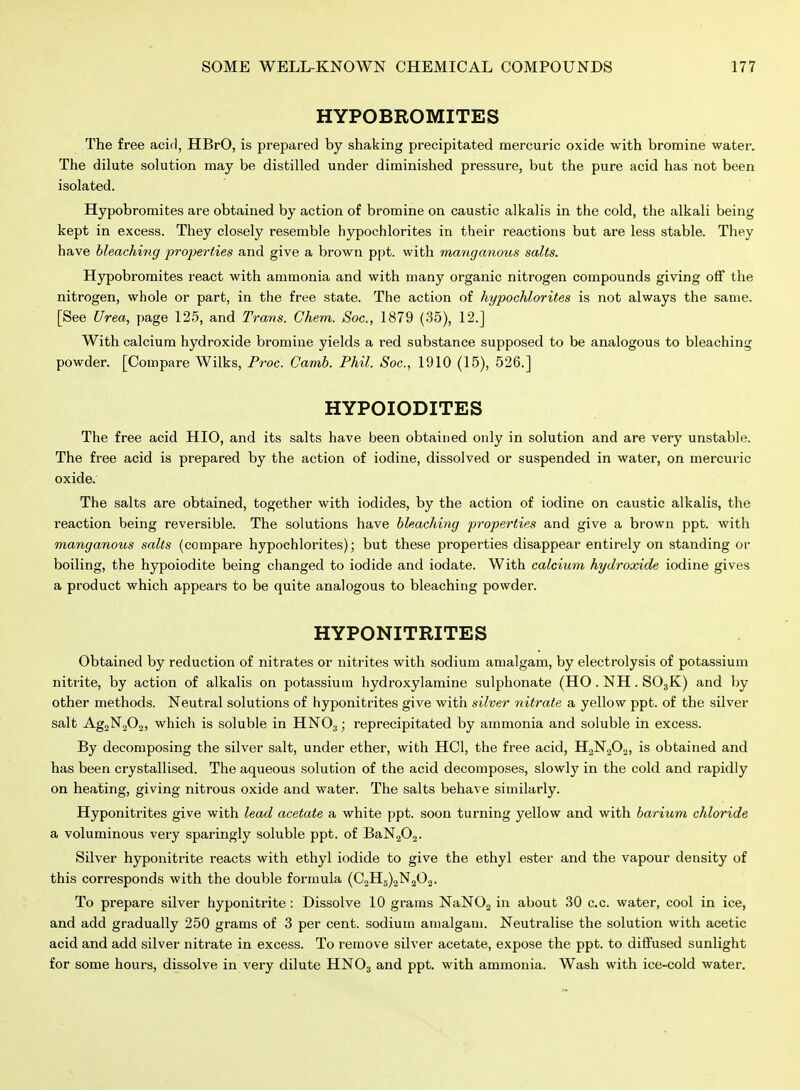 HYPOBROMITES The free acid, HBrO, is prepared by shaking precipitated mercuric oxide with bromine water. The dilute solution may be distilled under diminished pressure, but the pure acid has not been isolated. Hypobromites are obtained by action of bromine on caustic alkalis in the cold, the alkali being kept in excess. They closely resemble hypochlorites in their reactions but are less stable. They have bleachitig properties and give a brown ppt. with manganous salts. Hypobromites react with ammonia and with many organic nitrogen compounds giving ofif the nitrogen, whole or part, in the free state. The action of hypochlorites is not always the same. [See Urea, page 125, and Trans. Chem. Sac, 1879 (35), 12.] With calcium hydroxide bromine yields a red substance supposed to be analogous to bleaching powder. [Compare Wilks, Proc. Camb. Phil. Soc, 1910 (15), 526.] HYPOIODITES The free acid HIO, and its salts have been obtained only in solution and are very unstable. The free acid is prepared by the action of iodine, dissolved or suspended in water, on mercuric oxide. The salts are obtained, together with iodides, by the action of iodine on caustic alkalis, the reaction being reversible. The solutions have bleaching properties and give a brown ppt. with manganous salts (compare hypochlorites); but these properties disappear entirely on standing or boiling, the hypoiodite being changed to iodide and iodate. With calcium hydroxide iodine gives a product which appears to be quite analogous to bleaching powder. HYPONITRITES Obtained by reduction of nitrates or nitrites with sodium amalgam, by electrolysis of potassium nitrite, by action of alkalis on potassium hydroxylamine sulphonate (HO . NH. SOjK) and by other methods. Neutral solutions of hyponitrites give with silver nitrate a yellow ppt. of the silver salt AgaNjOj, which is soluble in HNO3; reprecipitated by ammonia and soluble in excess. By decomposing the silver salt, under ether, with HCl, the free acid, HgNgOa, is obtained and has been crystallised. The aqueous solution of the acid decomposes, slowly in the cold and rapidly on heating, giving nitrous oxide and water. The salts behave similarly. Hyponitrites give with lead acetate a white ppt. soon turning yellow and with barium chloride a voluminous very sparingly soluble ppt. of BaN202. Silver hyponitrite reacts with ethyl iodide to give the ethyl ester and the vapour density of this corresponds with the double formula (C2H5)2N202. To prepare silver hyponitrite: Dissolve 10 grams NaNOg in about 30 c.c. water, cool in ice, and add gradually 250 grams of 3 per cent, sodium amalgam. Neutralise the solution with acetic acid and add silver nitrate in excess. To remove silver acetate, expose the ppt. to diffused sunlight for some hours, dissolve in very dilute HNO3 and ppt. with ammonia. Wash with ice-cold water.