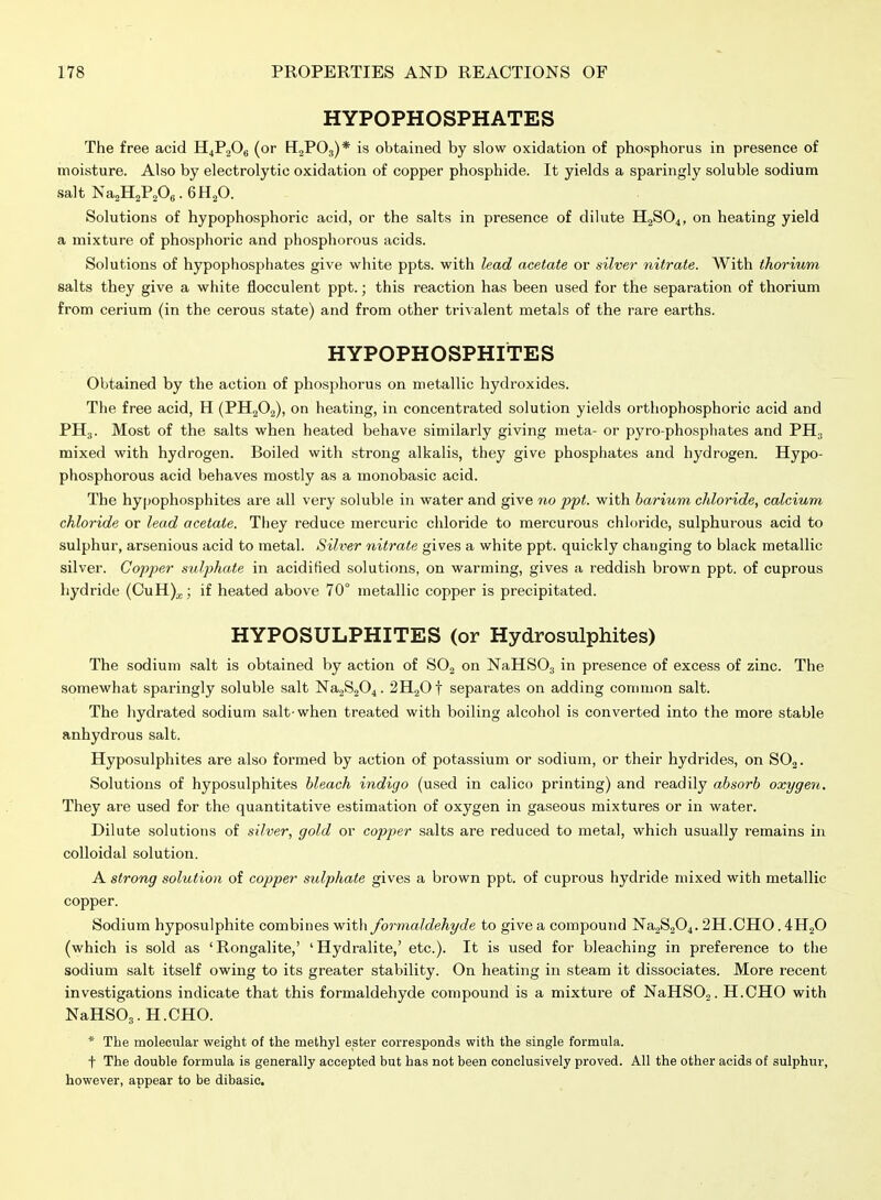 HYPOPHOSPHATES The free acid II4P2O6 (or HjPOg)* is obtained by slow oxidation of phosphorus in presence of moisture. Also by electrolytic oxidation of copper phosphide. It yields a sparingly soluble sodium salt Na^HaPA-6H2O. Solutions of hypophosphoric acid, or the salts in presence of dilute H2SO4, on heating yield a mixture of phosphoric and phosphorous acids. Solutions of hypophosphates give white ppts. with lead acetate or silver nitrate. With thorium salts they give a white flocculent ppt.; this reaction has been used for the separation of thorium from cerium (in the cerous state) and from other trivalent metals of the rare earths. HYPOPHOSPHITES Obtained by the action of phosphorus on metallic hydroxides. The free acid, H (PHgOg), on heating, in concentrated solution yields orthophosphoric acid and PH3. Most of the salts when heated behave similarly giving lueta- or pyro-phosphates and PH3 mixed with hydrogen. Boiled with strong alkalis, they give phosphates and hydrogen. Hypo- phosphorous acid behaves mostly as a monobasic acid. The hypophosphites are all very soluble in water and give no ppt. with barium chloride, calcium chloride or lead acetate. They reduce mercuric chloride to mercurous chloride, sulphurous acid to sulphur, arsenious acid to metal. Silver nitrate gives a white ppt. quickly changing to black metallic silver. Copper sulphate in acidified solutions, on warming, gives a reddish brown ppt. of cuprous hydride (CuH)^; if heated above 70° metallic copper is precipitated. HYPOSULPHITES (or Hydrosulphites) The sodium salt is obtained by action of SOj on NaHSOj in presence of excess of zinc. The somewhat sparingly soluble salt Na2S204. 2H20t separates on adding common salt. The hydrated sodium salt-when treated with boiling alcohol is converted into the more stable anhydrous salt. Hyposulphites are also formed by action of potassium or sodium, or their hydrides, on SOj. Solutions of hyposulphites bleach indigo (used in calico printing) and readily absorb oxygen. They are used for the quantitative estimation of oxygen in gaseous mixtures or in water. Dilute solutions of silver, gold or copper salts are reduced to metal, which usually remains in colloidal solution. A strong solution of copper sulphate gives a brown ppt. of cuprous hydride mixed with metallic copper. Sodium hyposulphite combines with formaldehyde to give a compound Na2S204.2H.CH0. 4H2O (which is sold as 'Rongalite,' 'Hydralite,' etc.). It is used for bleaching in preference to the sodium salt itself owing to its greater stability. On heating in steam it dissociates. More recent investigations indicate that this formaldehyde compound is a mixture of NaHS02. H.CHO with NaHSOj.H.CHO. * The molecular weight of the methyl ester corresponds with the single formula. t The double formula is generally accepted but has not been conclusively proved. All the other acids of sulphur, however, appear to be dibasic.