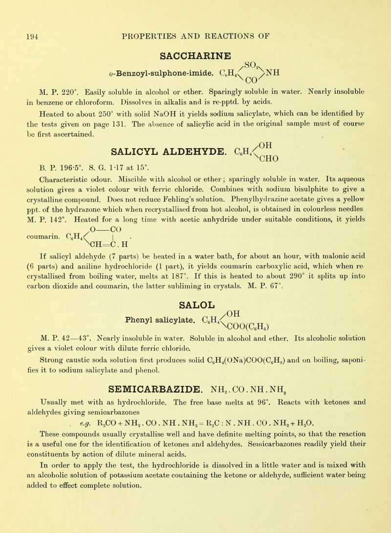 SALICYL ALDEHYDE. C^R,^ SACCHARINE /SO,. o-Benzoyl-sulphone-imide. ChH4v /NH M. P. 220°. Easily soluble in alcohol or ether. Sparingly soluble in water. Nearly insoluble in benzene or chloroform. Dissolves in alkalis and is re-pptd. by acids. Heated to about 250° with solid NaOH it yields sodium salicylate, which can be identified by the tests given on page 131. The absence of salicylic acid in the original sample must of course be first ascertained. .OH ^CHO B. P. 196-5°. S. G. M7 at 15°. Characteristic odour. Miscible with alcohol or ether; sparingly soluble in water. Its aqueous solution gives a violet colour with ferric chloride. Combines with sodium bisulphite to give a crystalline compound. Does not reduce Fehling's solution. Phenylhydiazine acetate gi^ es a yellow ppt. of the hydrazone which when recrystallised from hot alcohol, is obtained in colourless needles. M. P. 142°. Heated for a long time with acetic anhydride under suitable conditions, it yields O CO coumarin. CgH4^ | \CH=C. H If salicyl aldehyde (7 parts) be heated in a water bath, for about an hour, with malonic acid (6 parts) and aniline hydrochloride (1 part), it yields coumarin carboxylic acid, which when re- crystallised from boiling water, melts at 187°. If this is heated to about 290° it splits up into carbon dioxide and coumarin, the latter subliming in crystals. M. P. 67°. SALOL Phenyl salicylate. CeH. /OH *\COO(aH,) M. p. 42—43°. Nearly insoluble in water. Soluble in alcohol and ether. Its alcoholic solution gives a violet colour with dilute ferric chloride. Strong caustic soda solution first produces solid C5H4(ONa)COO(CgH5) and on boiling, saponi- fies it to sodium salicylate and phenol. SEMICARBAZIDE. NH,. CO. NH. NH, Usually met with as hydrochloride. The free base melts at 96°. Reacts with ketones and aldehydes giving semicarbazones . e.g. R2CO + NH2.CO.NH.NH2 = R2C:N.NH.CO.NH2 + H20. These compounds usually crystallise well and have definite melting points, so that the reaction is a useful one for the identification of ketones and aldehydes. Semicarbazones readily yield their constituents by action of dilute mineral acids. In order to apply the test, the hydrochloride is dissolved in a little water and is mixed with an alcoholic solution of potassium acetate coutaining the ketone or aldehyde, sufl[icient water being added to eflfect complete solution.