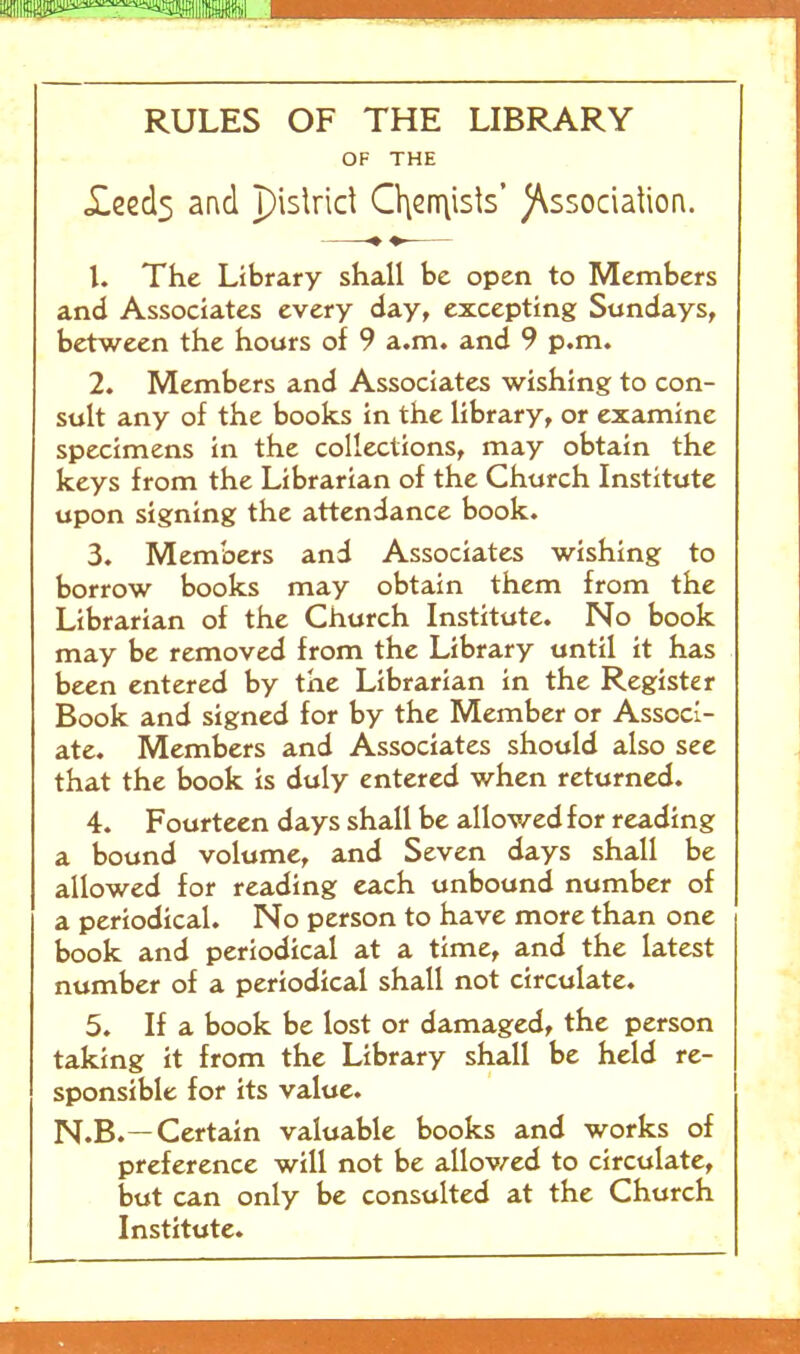 mm RULES OF THE LIBRARY OF THE «£eed5 and pislrid CVisn\isls* )\ssociaUon. 1. The Library shall be open to Members and Associates every day, excepting Sundays, between the hours of 9 a.m. and 9 p.m. 2. Members and Associates wishing to con- sult any of the books in the library, or examine specimens in the collections, may obtain the keys from the Librarian of the Church Institute upon signing the attendance book. 3. Members and Associates wishing to borrow books may obtain them from the Librarian of the Church Institute. No book may be removed from the Library until it has been entered by the Librarian in the Register Book and signed for by the Member or Associ- ate. Members and Associates should also see that the book is duly entered when returned. 4. Fourteen days shall be allowed for reading a bound volume, and Seven days shall be allowed for reading each unbound number of a periodical. No person to have more than one book and periodical at a time, and the latest number of a periodical shall not circulate. 5. If a book be lost or damaged, the person taking it from the Library shall be held re- sponsible for its value. N.B.—Certain valuable books and works of preference will not be allov/ed to circulate, but can only be consulted at the Church Institute.