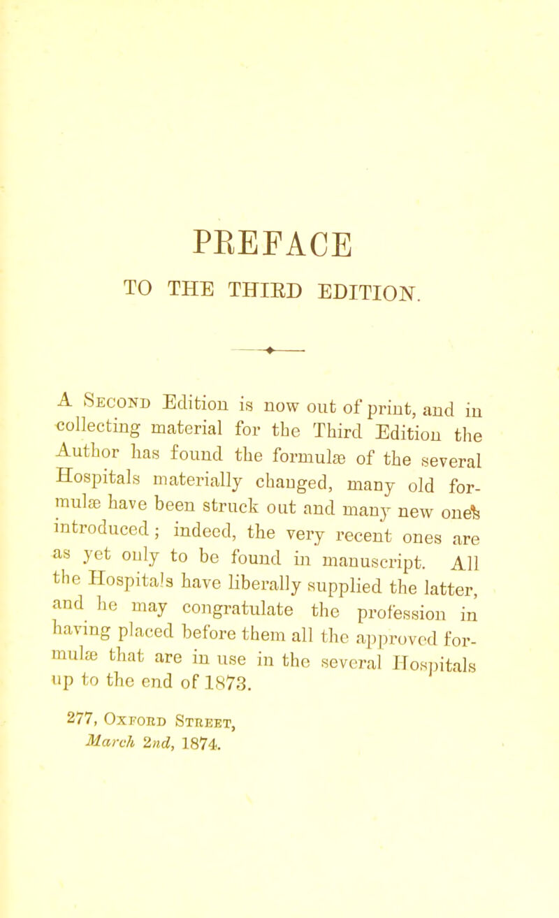 TO THE THIED EDITION. A Second Edition is now out of print, and in collecting material for the Third Edition the Author has found the formulfe of the several Hospitals materially changed, many old for- mula; have been struck out and many new one% introduced; indeed, the very recent ones are as yet ouly to be found in manuscript. All the Hospitals have liberally supplied the latter, and he may congratulate the profession in having placed before them all the approved for- mula) that are in use in the several Hospitals up to the end of 1873. 277, Oxford Street, March 2nd, 1874.