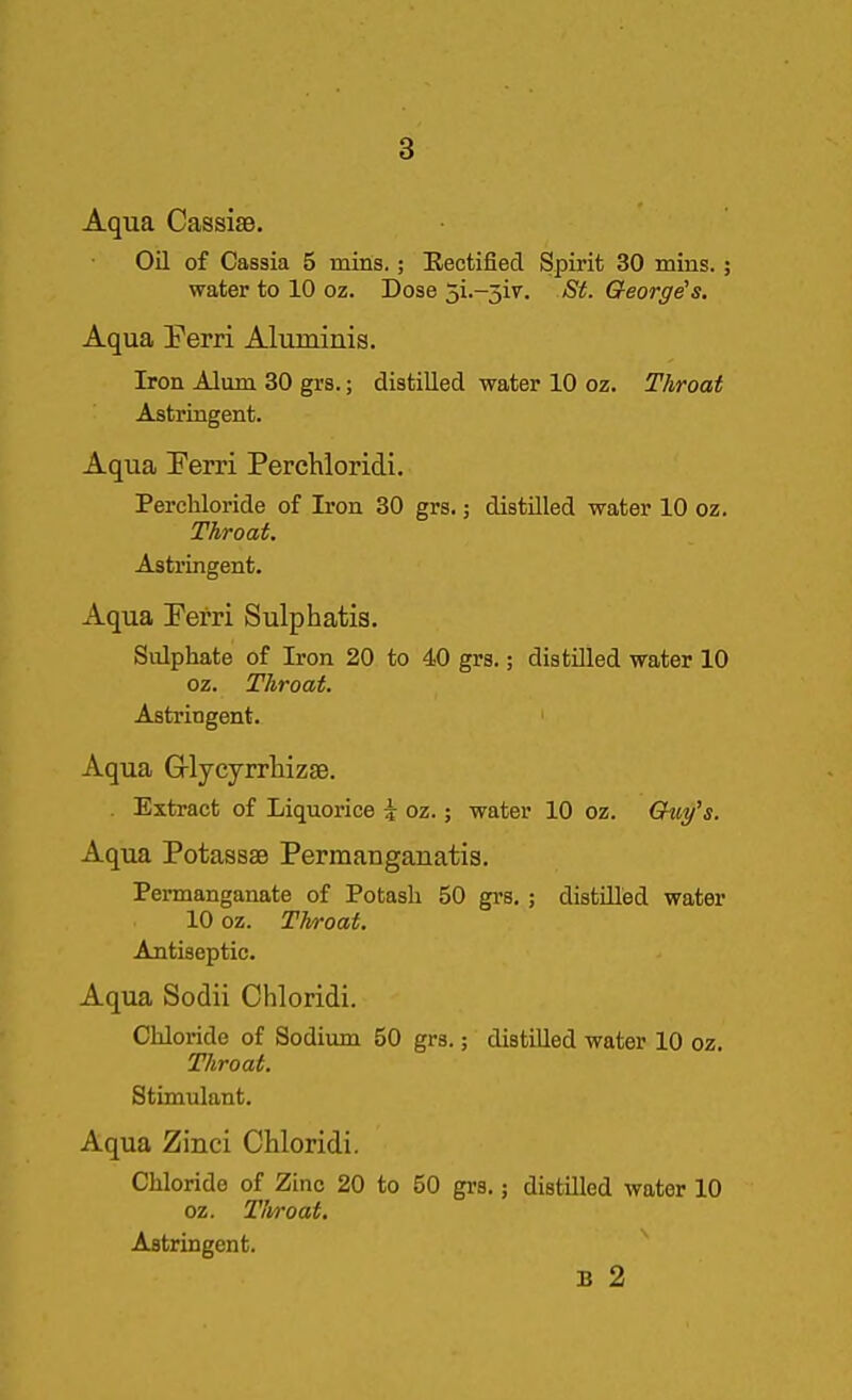 Aqua Cassise. Oil of Cassia 5 mitis.; Rectified. Spirit 30 mins. ^ water to 10 oz. Dose 5i.-5iv. St. George's. Aqua Perri Aluminis. Iron Alum 30 grs.; distilled water 10 oz. Throat Astringent. Aqua Ferri Perchloridi. Perchloride of Iron 30 grs.; distilled water 10 oz. Throat. Astringent. Aqua Perri Sulphatis. Sulphate of Iron 20 to 40 grs.; distilled water 10 oz. Throat. Astringent. Aqua Grlycyrrliizse. . Extract of Liquorice i oz.; water 10 oz. Gtiy's. Aqua PotasssB Permauganatis. Permanganate of Potash 50 grs. ; distilled water 10 oz. Throat. Antiseptic. Aqua Sodii Chloridi. Chloride of Sodium 50 grs.; distilled water 10 oz. Throat. Stimulant. Aqua Zinci Chloridi. Chloride of Zinc 20 to 50 grs.; distilled water 10 oz. Tlvroat. Astringent. B 2