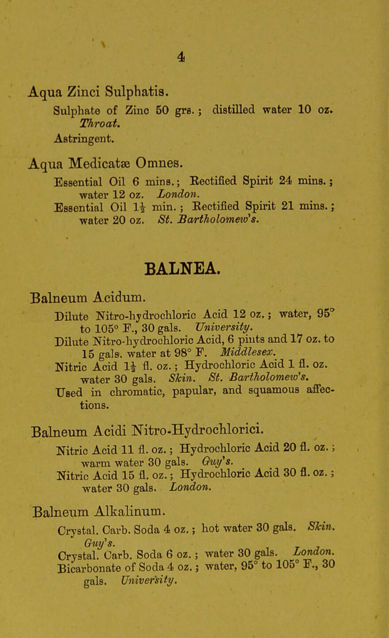 Aqua Zinci Sulphatia. Sulphate of Zinc 50 gre. ; distilled water 10 oz. Throat. Astringent. Aqua Medicatse Omnes. Essential Oil 6 mins.; Eectified Spirit 24 mins.; water 12 oz. London. Essential Oil 1^ min.; Eectified Spirit 21 mins.; water 20 oz. St. JBartholommo's. BALNEA. Balneum Acidum. Dilute Nitro-hydrochloric Acid 12 oz.; water, 95 to 105° F., 30 gals. University. Dilute Nitro-hydrocHoric Acid, 6 piuts and 17 oz. to 15 gals, water at 98° F. Middlesex. Nitric Acid 1^ fl. oz.; Hydrochloric Acid 1 fl. oz. water 30 gals. Skin. St. Bartholomew's. Used in chromatic, papular, and squamous affec- tions. Balneum Acidi Nitro-HydrocUorici. Nitric Acid 11 fl. oz.; Hydrochloric Acid 20 fl. oz.; warm water 30 gals. Ou/s. Nitric Acid 15 fl. oz.; Hydrochloric Acid 30 fl. oz.; water 30 gals. London. Balneum Alkalinum. Crystal. Carb. Soda 4 oz.; hot water 30 gals. SHn. Guy's. Crystal. Garb. Soda 6 oz.; water 30 gals. London. Bicarbonate of Soda 4 oz.; water, 95° to 105° F., 30 gals. University.