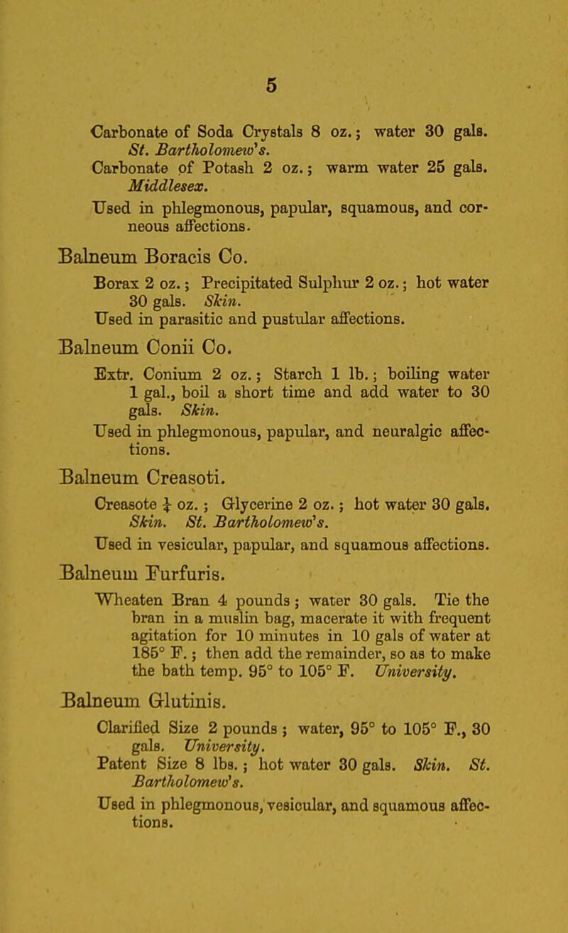 Carbonate of Soda Crystals 8 oz.; water 30 gals. St. Bartholomew''s. Carbonate of Potash 2 oz.; warm water 25 gals. Middlesex. Used in phlegmonous, papular, squamous, and cor- neous affections. Balneum Boracis Co. Borax 2 oz.; Precipitated Sulphur 2 oz.; hot water 30 gals. Skin. Used in parasitic and pustular affections. Balneum Conii Co. Extr. Conium 2 oz.; Starch 1 lb.; boiling water 1 gal., boil a short time and add water to 30 gals. Skin. Used in phlegmonous, papular, and neuralgic affec- tions. Balneum Creasoti. Oreasote \ oz.; Glycerine 2 oz.; hot water 30 gals. Skin. St. Bartholomew's. Used in vesicular, papular, and squamous affections. Balneum Furfuris. Wheaten Bran 4 pounds ; water 30 gals. Tie the bran in a muslin bag, macerate it with frequent agitation for 10 minutes in 10 gals of water at 186° F.; then add the remainder, so as to make the bath temp. 95° to 105° F. University. Balneum Glutinis. Clarified Size 2 pounds ; water, 95° to 105° F., 30 gals. University. Patent Size 8 lbs.; hot water 30 gals. Skin. St. Bartholomew's. Used in phlegmonous, vesicular, and squamous affec- tions.