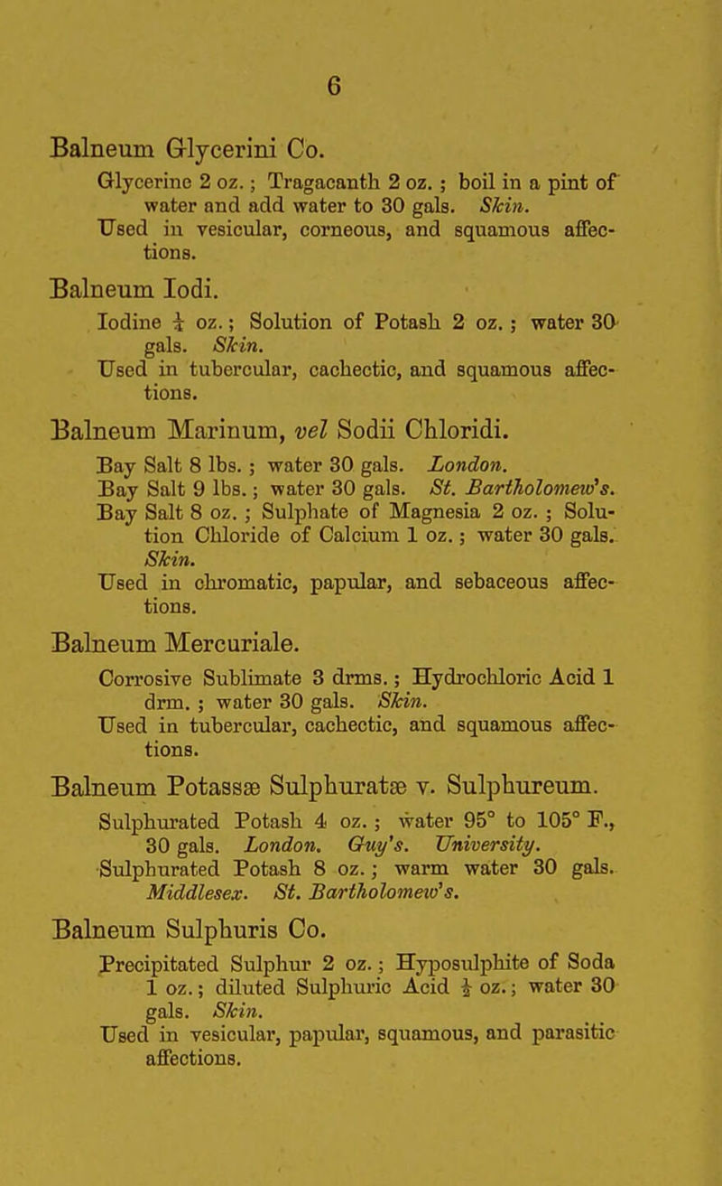 Balneum G-lycerini Co. Glycerino 2 oz.; Tragacanth 2 oz.; boil in a pint of water and add water to 30 gals. Skin. Used in vesicular, corneous, and squamous affec- tions. Balneum lodi. Iodine \ oz.; Solution of Potash 2 oz.; water 30 gals. Skin. Used in tubercular, cachectic, and squamous affec- tions. Balneum Marinum, vel Sodii Chloridi. Bay Salt 8 lbs.; water 30 gals. London. Bay Salt 9 lbs.; water 30 gals. St. BartJiolometo^s. Bay Salt 8 oz. ; Sulphate of Magnesia 2 oz. ; Solu- tion Chloride of Calcium 1 oz.; water 30 gals. Skin. Used in chromatic, papular, and sebaceous affec- tions. Balneum Mercuriale. Corrosive Sublimate 3 drms.; Hydrochloric Acid 1 drm. ; water 30 gals. Skin. Used in tubercular, cachectic, and squamous affec- tions. Balneum Potassae Sulphuratse v. Sulphureum. Sulphurated Potash 4 oz.; water 95° to 105° P., 30 gals. London. Guy's. University. ■Sulphurated Potash 8 oz.; warm water 30 gals. Middlesex. St. Bartholomeio's. Balneum Sulpliuris Co. Precipitated Sulphur 2 oz.; Hyposulphite of Soda 1 oz.; diluted Sulphuric Acid i oz.; water 30 gals. Skin. Used in vesicular, papulai, squamous, and parasitic affections.