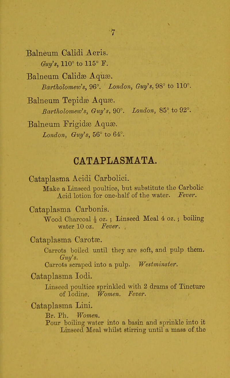 Balneum Calidi Aeris. Guy's, 110° to 115° F. Balneum Calidse Aqiiae. BaHholometo's, 96°. London, Guy's, 98° to 110°. Balneum Tepidse Aquse. Bartholommo's, Oufs, 90°. London, 85° to 92°. Balneum Prigidse Aquse. London, Chip's, 56° to 64°. CATAPLASMATA. Oataplasma Acidi Carbolici. Make a Linseed poultice, but substitute the Carbolic Acid lotion for one-half of the water. Fever. Cataplaama Carbonis. Wood Charcoal i oz.; Linseed Meal 4 oz.; boiling water 10 oz. Fever. . Oataplasma Carotse. Carrots boiled until they are soft, and pulp them. Guy's. Carrots scraped into a pulp. Westminster. Oataplasma lodi. Linseed poultice sprinkled with 2 drams of Tincture of Iodine. Women. Fever. Oataplasma Lini. Br. Ph. Women. Pour boiling water into a basin and sprinkle into it Linseed Meal whilst stirring until a mass of the